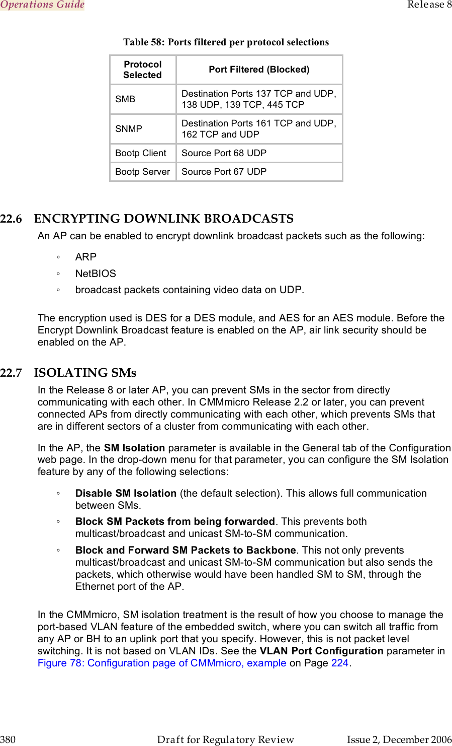 Operations Guide    Release 8   380  Draft for Regulatory Review  Issue 2, December 2006 Table 58: Ports filtered per protocol selections Protocol  Selected Port Filtered (Blocked) SMB Destination Ports 137 TCP and UDP,  138 UDP, 139 TCP, 445 TCP SNMP Destination Ports 161 TCP and UDP,  162 TCP and UDP Bootp Client Source Port 68 UDP Bootp Server Source Port 67 UDP  22.6 ENCRYPTING DOWNLINK BROADCASTS An AP can be enabled to encrypt downlink broadcast packets such as the following: ◦  ARP ◦  NetBIOS  ◦  broadcast packets containing video data on UDP.   The encryption used is DES for a DES module, and AES for an AES module. Before the Encrypt Downlink Broadcast feature is enabled on the AP, air link security should be enabled on the AP. 22.7 ISOLATING SMs In the Release 8 or later AP, you can prevent SMs in the sector from directly communicating with each other. In CMMmicro Release 2.2 or later, you can prevent connected APs from directly communicating with each other, which prevents SMs that are in different sectors of a cluster from communicating with each other. In the AP, the SM Isolation parameter is available in the General tab of the Configuration web page. In the drop-down menu for that parameter, you can configure the SM Isolation feature by any of the following selections: ◦ Disable SM Isolation (the default selection). This allows full communication between SMs. ◦ Block SM Packets from being forwarded. This prevents both multicast/broadcast and unicast SM-to-SM communication. ◦ Block and Forward SM Packets to Backbone. This not only prevents multicast/broadcast and unicast SM-to-SM communication but also sends the packets, which otherwise would have been handled SM to SM, through the Ethernet port of the AP.  In the CMMmicro, SM isolation treatment is the result of how you choose to manage the port-based VLAN feature of the embedded switch, where you can switch all traffic from any AP or BH to an uplink port that you specify. However, this is not packet level switching. It is not based on VLAN IDs. See the VLAN Port Configuration parameter in Figure 78: Configuration page of CMMmicro, example on Page 224. 