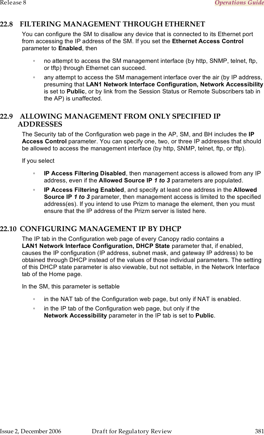Release 8    Operations Guide   Issue 2, December 2006  Draft for Regulatory Review  381     22.8 FILTERING MANAGEMENT THROUGH ETHERNET You can configure the SM to disallow any device that is connected to its Ethernet port from accessing the IP address of the SM. If you set the Ethernet Access Control parameter to Enabled, then ◦  no attempt to access the SM management interface (by http, SNMP, telnet, ftp, or tftp) through Ethernet can succeed. ◦  any attempt to access the SM management interface over the air (by IP address, presuming that LAN1 Network Interface Configuration, Network Accessibility is set to Public, or by link from the Session Status or Remote Subscribers tab in the AP) is unaffected. 22.9 ALLOWING MANAGEMENT FROM ONLY SPECIFIED IP ADDRESSES The Security tab of the Configuration web page in the AP, SM, and BH includes the IP Access Control parameter. You can specify one, two, or three IP addresses that should be allowed to access the management interface (by http, SNMP, telnet, ftp, or tftp).  If you select ◦ IP Access Filtering Disabled, then management access is allowed from any IP address, even if the Allowed Source IP 1 to 3 parameters are populated. ◦ IP Access Filtering Enabled, and specify at least one address in the Allowed Source IP 1 to 3 parameter, then management access is limited to the specified address(es). If you intend to use Prizm to manage the element, then you must ensure that the IP address of the Prizm server is listed here.  22.10 CONFIGURING MANAGEMENT IP BY DHCP The IP tab in the Configuration web page of every Canopy radio contains a LAN1 Network Interface Configuration, DHCP State parameter that, if enabled, causes the IP configuration (IP address, subnet mask, and gateway IP address) to be obtained through DHCP instead of the values of those individual parameters. The setting of this DHCP state parameter is also viewable, but not settable, in the Network Interface tab of the Home page.  In the SM, this parameter is settable ◦  in the NAT tab of the Configuration web page, but only if NAT is enabled. ◦  in the IP tab of the Configuration web page, but only if the Network Accessibility parameter in the IP tab is set to Public. 