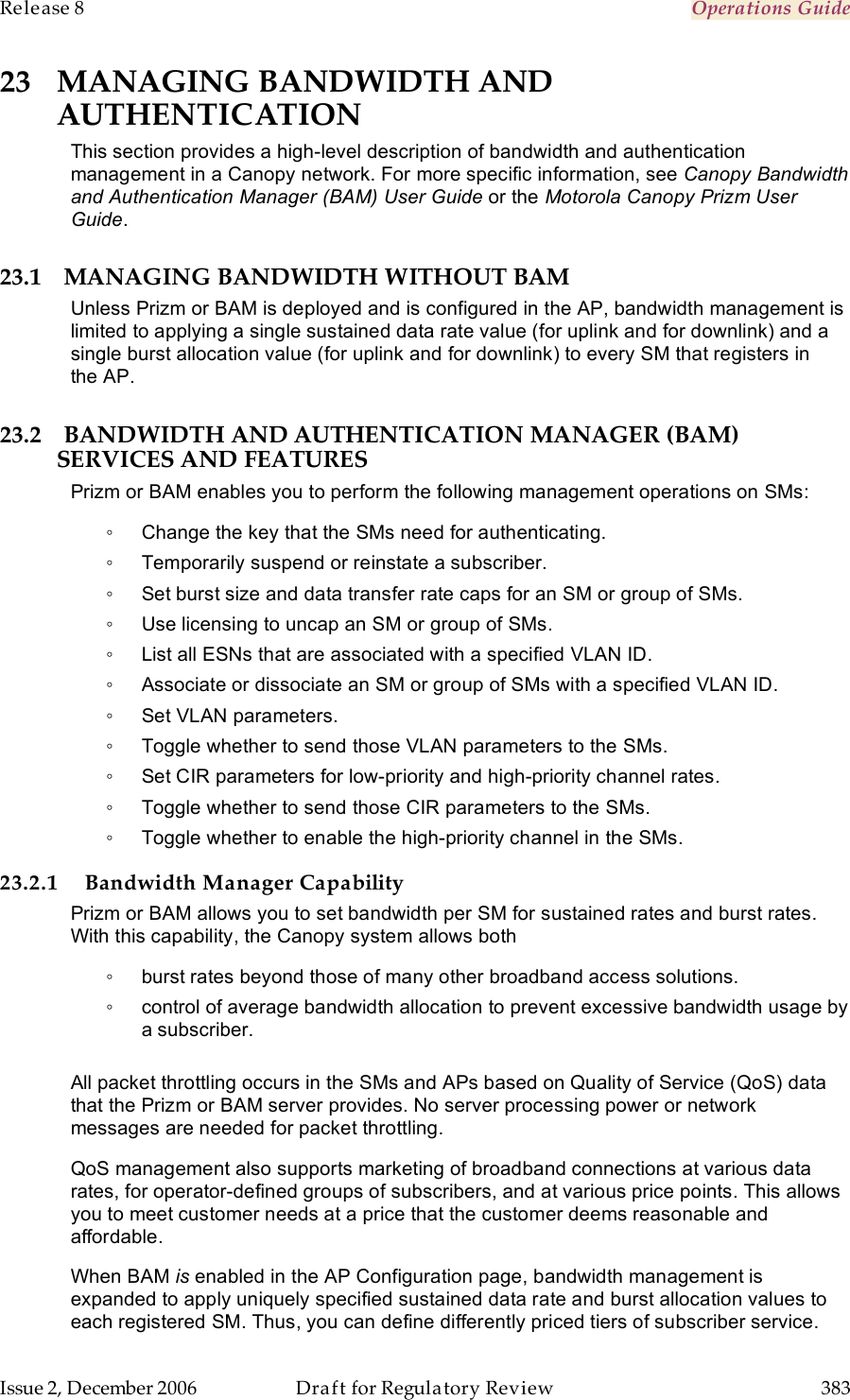 Release 8    Operations Guide   Issue 2, December 2006  Draft for Regulatory Review  383     23 MANAGING BANDWIDTH AND AUTHENTICATION This section provides a high-level description of bandwidth and authentication management in a Canopy network. For more specific information, see Canopy Bandwidth and Authentication Manager (BAM) User Guide or the Motorola Canopy Prizm User Guide. 23.1 MANAGING BANDWIDTH WITHOUT BAM Unless Prizm or BAM is deployed and is configured in the AP, bandwidth management is limited to applying a single sustained data rate value (for uplink and for downlink) and a single burst allocation value (for uplink and for downlink) to every SM that registers in the AP. 23.2 BANDWIDTH AND AUTHENTICATION MANAGER (BAM) SERVICES AND FEATURES Prizm or BAM enables you to perform the following management operations on SMs: ◦  Change the key that the SMs need for authenticating. ◦  Temporarily suspend or reinstate a subscriber. ◦  Set burst size and data transfer rate caps for an SM or group of SMs. ◦  Use licensing to uncap an SM or group of SMs. ◦  List all ESNs that are associated with a specified VLAN ID. ◦  Associate or dissociate an SM or group of SMs with a specified VLAN ID. ◦  Set VLAN parameters. ◦  Toggle whether to send those VLAN parameters to the SMs. ◦  Set CIR parameters for low-priority and high-priority channel rates. ◦  Toggle whether to send those CIR parameters to the SMs. ◦  Toggle whether to enable the high-priority channel in the SMs. 23.2.1 Bandwidth Manager Capability Prizm or BAM allows you to set bandwidth per SM for sustained rates and burst rates. With this capability, the Canopy system allows both ◦  burst rates beyond those of many other broadband access solutions. ◦  control of average bandwidth allocation to prevent excessive bandwidth usage by a subscriber.  All packet throttling occurs in the SMs and APs based on Quality of Service (QoS) data that the Prizm or BAM server provides. No server processing power or network messages are needed for packet throttling. QoS management also supports marketing of broadband connections at various data rates, for operator-defined groups of subscribers, and at various price points. This allows you to meet customer needs at a price that the customer deems reasonable and affordable. When BAM is enabled in the AP Configuration page, bandwidth management is expanded to apply uniquely specified sustained data rate and burst allocation values to each registered SM. Thus, you can define differently priced tiers of subscriber service. 