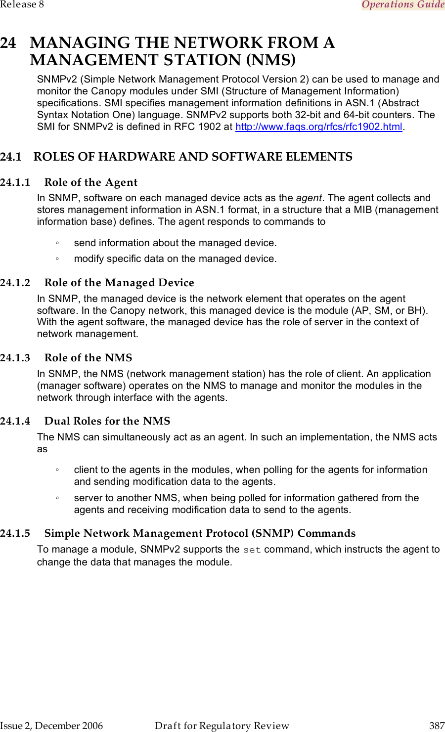 Release 8    Operations Guide   Issue 2, December 2006  Draft for Regulatory Review  387     24 MANAGING THE NETWORK FROM A MANAGEMENT STATION (NMS) SNMPv2 (Simple Network Management Protocol Version 2) can be used to manage and monitor the Canopy modules under SMI (Structure of Management Information) specifications. SMI specifies management information definitions in ASN.1 (Abstract Syntax Notation One) language. SNMPv2 supports both 32-bit and 64-bit counters. The SMI for SNMPv2 is defined in RFC 1902 at http://www.faqs.org/rfcs/rfc1902.html. 24.1 ROLES OF HARDWARE AND SOFTWARE ELEMENTS 24.1.1 Role of the Agent In SNMP, software on each managed device acts as the agent. The agent collects and stores management information in ASN.1 format, in a structure that a MIB (management information base) defines. The agent responds to commands to  ◦  send information about the managed device. ◦  modify specific data on the managed device. 24.1.2 Role of the Managed Device In SNMP, the managed device is the network element that operates on the agent software. In the Canopy network, this managed device is the module (AP, SM, or BH). With the agent software, the managed device has the role of server in the context of network management.  24.1.3 Role of the NMS In SNMP, the NMS (network management station) has the role of client. An application (manager software) operates on the NMS to manage and monitor the modules in the network through interface with the agents. 24.1.4 Dual Roles for the NMS The NMS can simultaneously act as an agent. In such an implementation, the NMS acts as  ◦  client to the agents in the modules, when polling for the agents for information and sending modification data to the agents.  ◦  server to another NMS, when being polled for information gathered from the agents and receiving modification data to send to the agents.  24.1.5 Simple Network Management Protocol (SNMP) Commands To manage a module, SNMPv2 supports the set command, which instructs the agent to change the data that manages the module. 