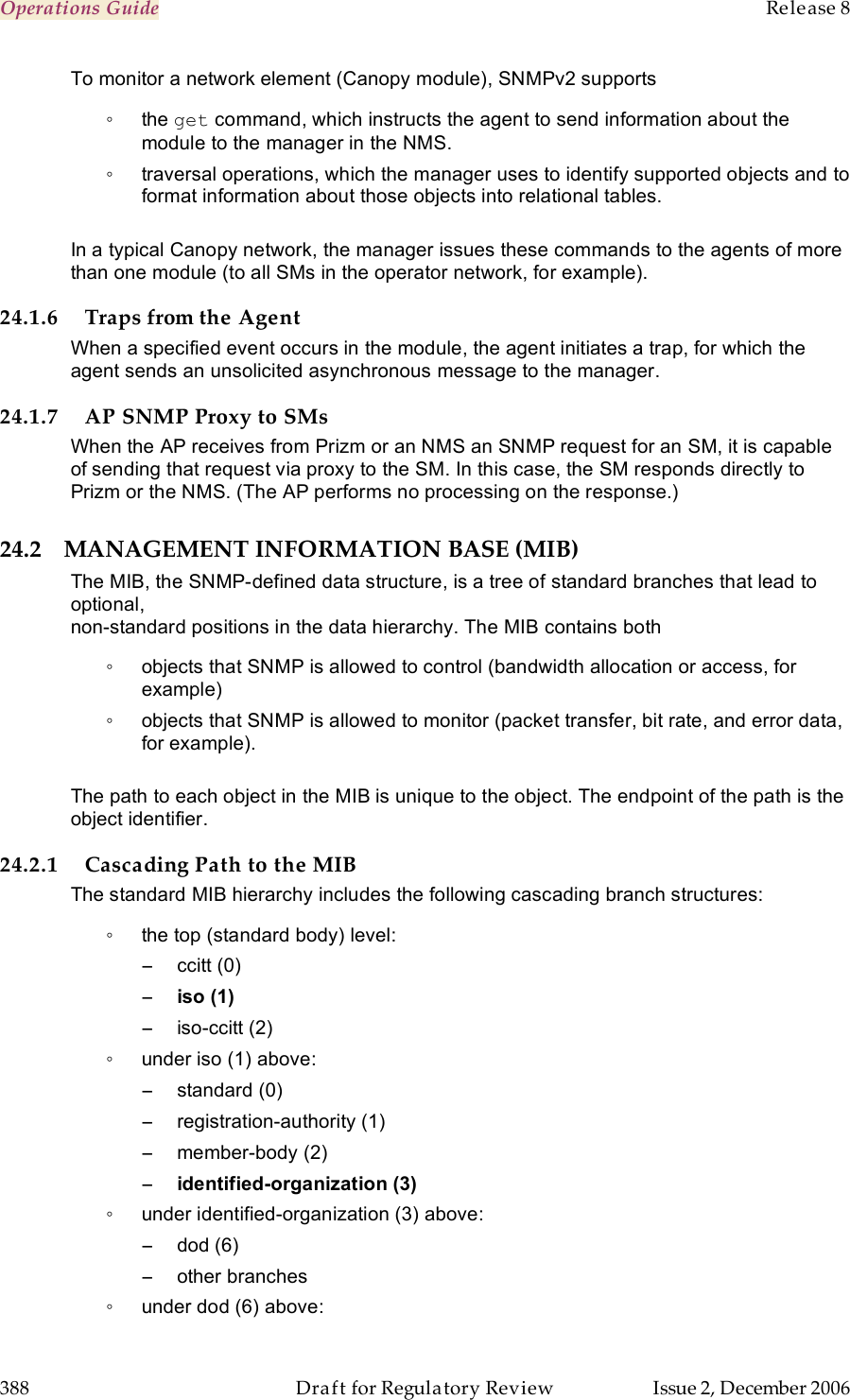 Operations Guide    Release 8   388  Draft for Regulatory Review  Issue 2, December 2006 To monitor a network element (Canopy module), SNMPv2 supports  ◦  the get command, which instructs the agent to send information about the module to the manager in the NMS. ◦  traversal operations, which the manager uses to identify supported objects and to format information about those objects into relational tables.  In a typical Canopy network, the manager issues these commands to the agents of more than one module (to all SMs in the operator network, for example). 24.1.6 Traps from the Agent When a specified event occurs in the module, the agent initiates a trap, for which the agent sends an unsolicited asynchronous message to the manager. 24.1.7 AP SNMP Proxy to SMs When the AP receives from Prizm or an NMS an SNMP request for an SM, it is capable of sending that request via proxy to the SM. In this case, the SM responds directly to Prizm or the NMS. (The AP performs no processing on the response.) 24.2 MANAGEMENT INFORMATION BASE (MIB) The MIB, the SNMP-defined data structure, is a tree of standard branches that lead to optional,  non-standard positions in the data hierarchy. The MIB contains both  ◦  objects that SNMP is allowed to control (bandwidth allocation or access, for example)  ◦  objects that SNMP is allowed to monitor (packet transfer, bit rate, and error data, for example).   The path to each object in the MIB is unique to the object. The endpoint of the path is the object identifier. 24.2.1 Cascading Path to the MIB The standard MIB hierarchy includes the following cascading branch structures: ◦  the top (standard body) level: −  ccitt (0) − iso (1) −  iso-ccitt (2) ◦  under iso (1) above: −  standard (0) −  registration-authority (1) −  member-body (2) − identified-organization (3) ◦  under identified-organization (3) above: −  dod (6) −  other branches ◦  under dod (6) above: 
