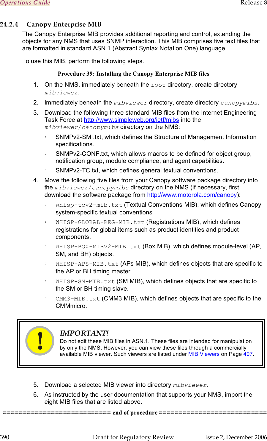 Operations Guide    Release 8   390  Draft for Regulatory Review  Issue 2, December 2006 24.2.4 Canopy Enterprise MIB The Canopy Enterprise MIB provides additional reporting and control, extending the objects for any NMS that uses SNMP interaction. This MIB comprises five text files that are formatted in standard ASN.1 (Abstract Syntax Notation One) language. To use this MIB, perform the following steps. Procedure 39: Installing the Canopy Enterprise MIB files 1.  On the NMS, immediately beneath the root directory, create directory mibviewer. 2.  Immediately beneath the mibviewer directory, create directory canopymibs. 3.  Download the following three standard MIB files from the Internet Engineering Task Force at http://www.simpleweb.org/ietf/mibs into the mibviewer/canopymibs directory on the NMS:  ◦  SNMPv2-SMI.txt, which defines the Structure of Management Information specifications. ◦  SNMPv2-CONF.txt, which allows macros to be defined for object group, notification group, module compliance, and agent capabilities. ◦  SNMPv2-TC.txt, which defines general textual conventions. 4.  Move the following five files from your Canopy software package directory into the mibviewer/canopymibs directory on the NMS (if necessary, first download the software package from http://www.motorola.com/canopy): ◦ whisp-tcv2-mib.txt (Textual Conventions MIB), which defines Canopy system-specific textual conventions ◦ WHISP-GLOBAL-REG-MIB.txt (Registrations MIB), which defines registrations for global items such as product identities and product components. ◦ WHISP-BOX-MIBV2-MIB.txt (Box MIB), which defines module-level (AP, SM, and BH) objects. ◦ WHISP-APS-MIB.txt (APs MIB), which defines objects that are specific to the AP or BH timing master. ◦ WHISP-SM-MIB.txt (SM MIB), which defines objects that are specific to the SM or BH timing slave. ◦ CMM3-MIB.txt (CMM3 MIB), which defines objects that are specific to the CMMmicro.   IMPORTANT! Do not edit these MIB files in ASN.1. These files are intended for manipulation by only the NMS. However, you can view these files through a commercially available MIB viewer. Such viewers are listed under MIB Viewers on Page 407.  5.  Download a selected MIB viewer into directory mibviewer. 6.  As instructed by the user documentation that supports your NMS, import the eight MIB files that are listed above. =========================== end of procedure =========================== 