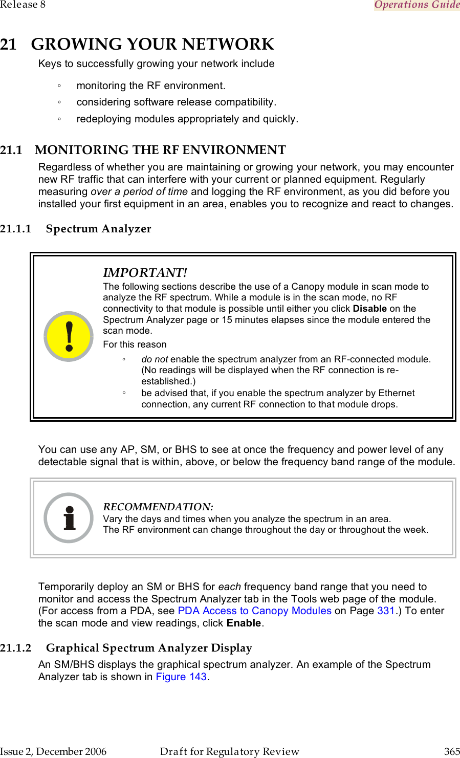 Release 8    Operations Guide   Issue 2, December 2006  Draft for Regulatory Review  365     21 GROWING YOUR NETWORK Keys to successfully growing your network include ◦  monitoring the RF environment. ◦  considering software release compatibility. ◦  redeploying modules appropriately and quickly. 21.1 MONITORING THE RF ENVIRONMENT Regardless of whether you are maintaining or growing your network, you may encounter new RF traffic that can interfere with your current or planned equipment. Regularly measuring over a period of time and logging the RF environment, as you did before you installed your first equipment in an area, enables you to recognize and react to changes. 21.1.1 Spectrum Analyzer    IMPORTANT! The following sections describe the use of a Canopy module in scan mode to analyze the RF spectrum. While a module is in the scan mode, no RF connectivity to that module is possible until either you click Disable on the Spectrum Analyzer page or 15 minutes elapses since the module entered the scan mode.  For this reason ◦ do not enable the spectrum analyzer from an RF-connected module. (No readings will be displayed when the RF connection is re-established.) ◦ be advised that, if you enable the spectrum analyzer by Ethernet connection, any current RF connection to that module drops.  You can use any AP, SM, or BHS to see at once the frequency and power level of any detectable signal that is within, above, or below the frequency band range of the module.   RECOMMENDATION: Vary the days and times when you analyze the spectrum in an area.  The RF environment can change throughout the day or throughout the week.  Temporarily deploy an SM or BHS for each frequency band range that you need to monitor and access the Spectrum Analyzer tab in the Tools web page of the module. (For access from a PDA, see PDA Access to Canopy Modules on Page 331.) To enter the scan mode and view readings, click Enable. 21.1.2 Graphical Spectrum Analyzer Display An SM/BHS displays the graphical spectrum analyzer. An example of the Spectrum Analyzer tab is shown in Figure 143. 