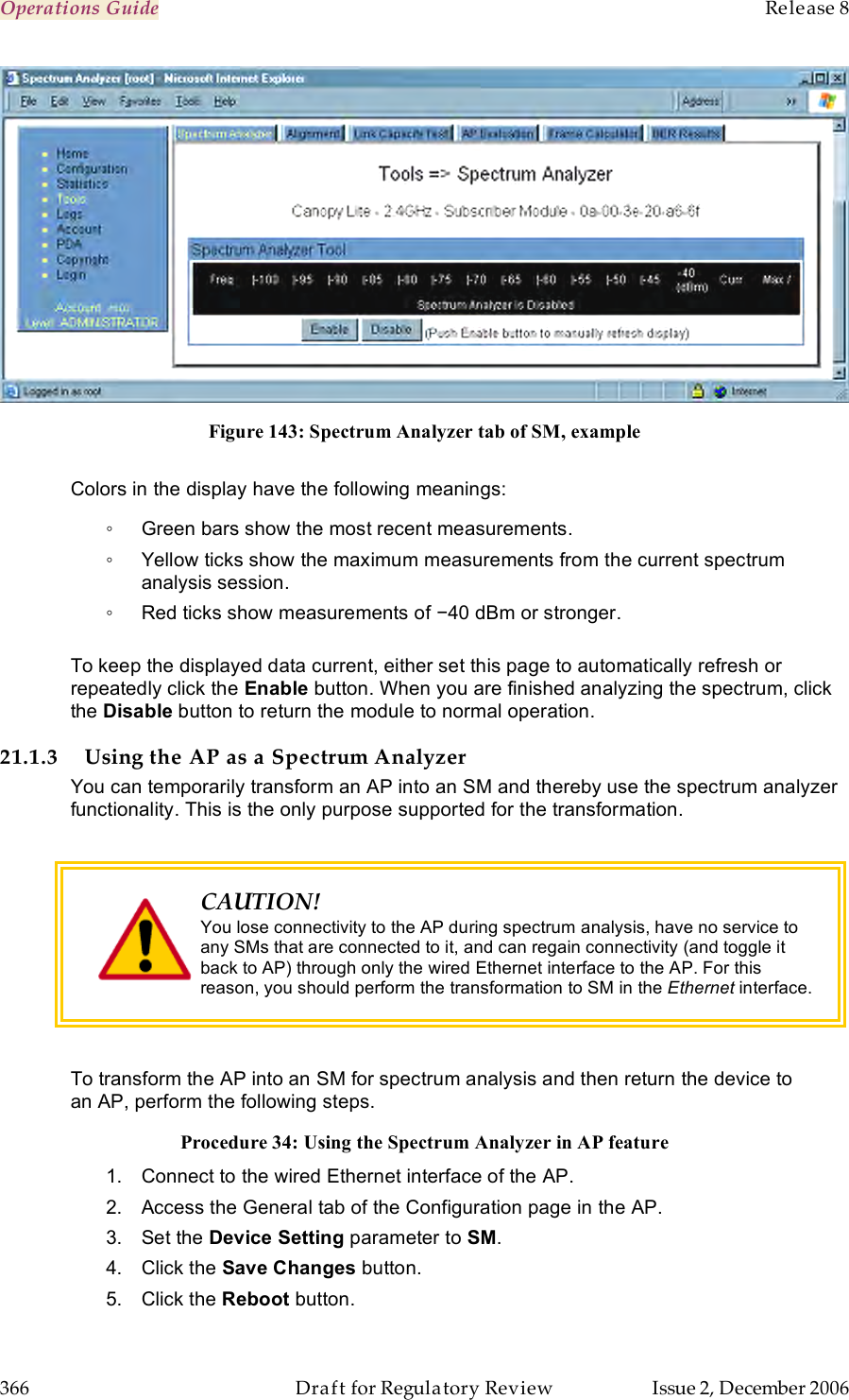 Operations Guide    Release 8   366  Draft for Regulatory Review  Issue 2, December 2006  Figure 143: Spectrum Analyzer tab of SM, example  Colors in the display have the following meanings: ◦  Green bars show the most recent measurements. ◦  Yellow ticks show the maximum measurements from the current spectrum analysis session. ◦  Red ticks show measurements of −40 dBm or stronger.  To keep the displayed data current, either set this page to automatically refresh or repeatedly click the Enable button. When you are finished analyzing the spectrum, click the Disable button to return the module to normal operation. 21.1.3 Using the AP as a Spectrum Analyzer You can temporarily transform an AP into an SM and thereby use the spectrum analyzer functionality. This is the only purpose supported for the transformation.   CAUTION! You lose connectivity to the AP during spectrum analysis, have no service to any SMs that are connected to it, and can regain connectivity (and toggle it back to AP) through only the wired Ethernet interface to the AP. For this reason, you should perform the transformation to SM in the Ethernet interface.  To transform the AP into an SM for spectrum analysis and then return the device to an AP, perform the following steps. Procedure 34: Using the Spectrum Analyzer in AP feature 1.  Connect to the wired Ethernet interface of the AP. 2.  Access the General tab of the Configuration page in the AP. 3.  Set the Device Setting parameter to SM. 4.  Click the Save Changes button. 5.  Click the Reboot button. 