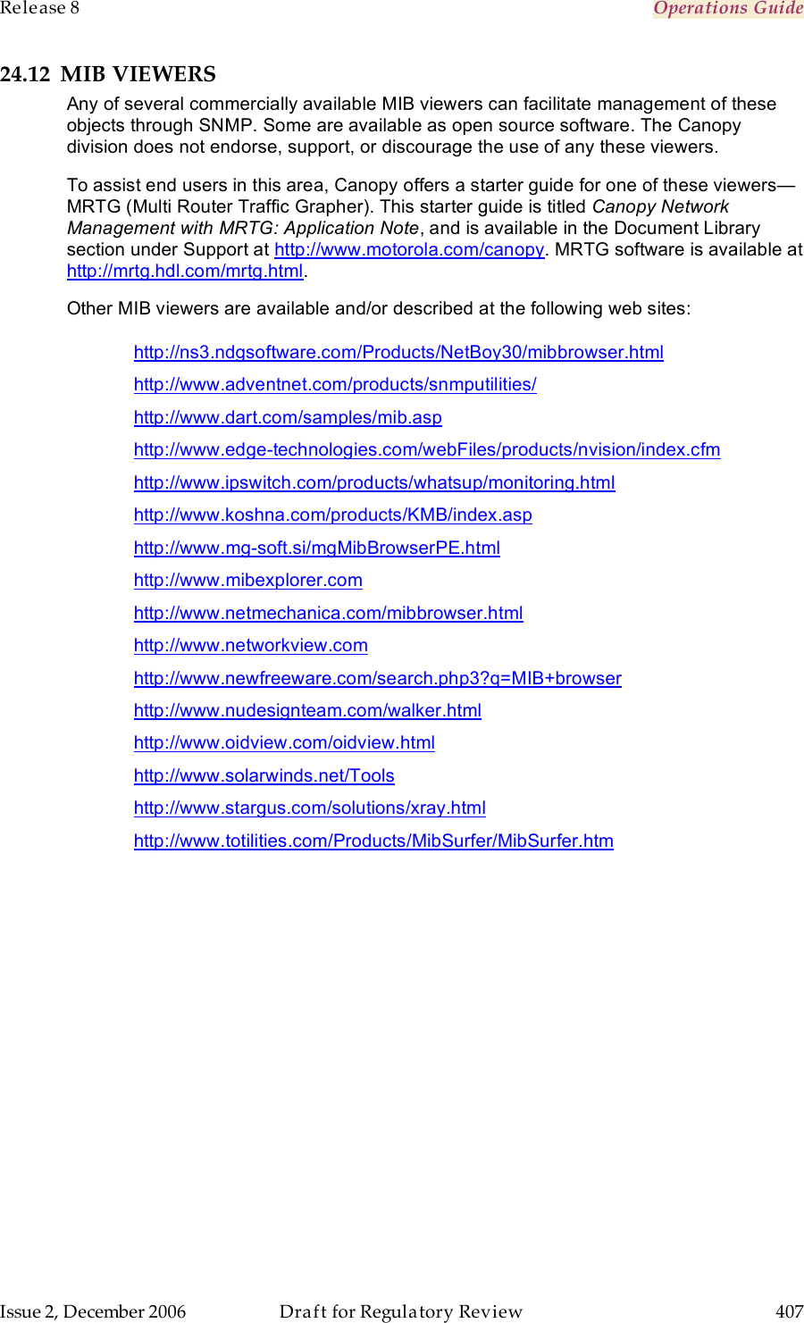 Release 8    Operations Guide   Issue 2, December 2006  Draft for Regulatory Review  407     24.12 MIB VIEWERS Any of several commercially available MIB viewers can facilitate management of these objects through SNMP. Some are available as open source software. The Canopy division does not endorse, support, or discourage the use of any these viewers.  To assist end users in this area, Canopy offers a starter guide for one of these viewers—MRTG (Multi Router Traffic Grapher). This starter guide is titled Canopy Network Management with MRTG: Application Note, and is available in the Document Library section under Support at http://www.motorola.com/canopy. MRTG software is available at http://mrtg.hdl.com/mrtg.html. Other MIB viewers are available and/or described at the following web sites: http://ns3.ndgsoftware.com/Products/NetBoy30/mibbrowser.html http://www.adventnet.com/products/snmputilities/ http://www.dart.com/samples/mib.asp http://www.edge-technologies.com/webFiles/products/nvision/index.cfm http://www.ipswitch.com/products/whatsup/monitoring.html http://www.koshna.com/products/KMB/index.asp http://www.mg-soft.si/mgMibBrowserPE.html http://www.mibexplorer.com http://www.netmechanica.com/mibbrowser.html http://www.networkview.com http://www.newfreeware.com/search.php3?q=MIB+browser http://www.nudesignteam.com/walker.html http://www.oidview.com/oidview.html http://www.solarwinds.net/Tools http://www.stargus.com/solutions/xray.html http://www.totilities.com/Products/MibSurfer/MibSurfer.htm 