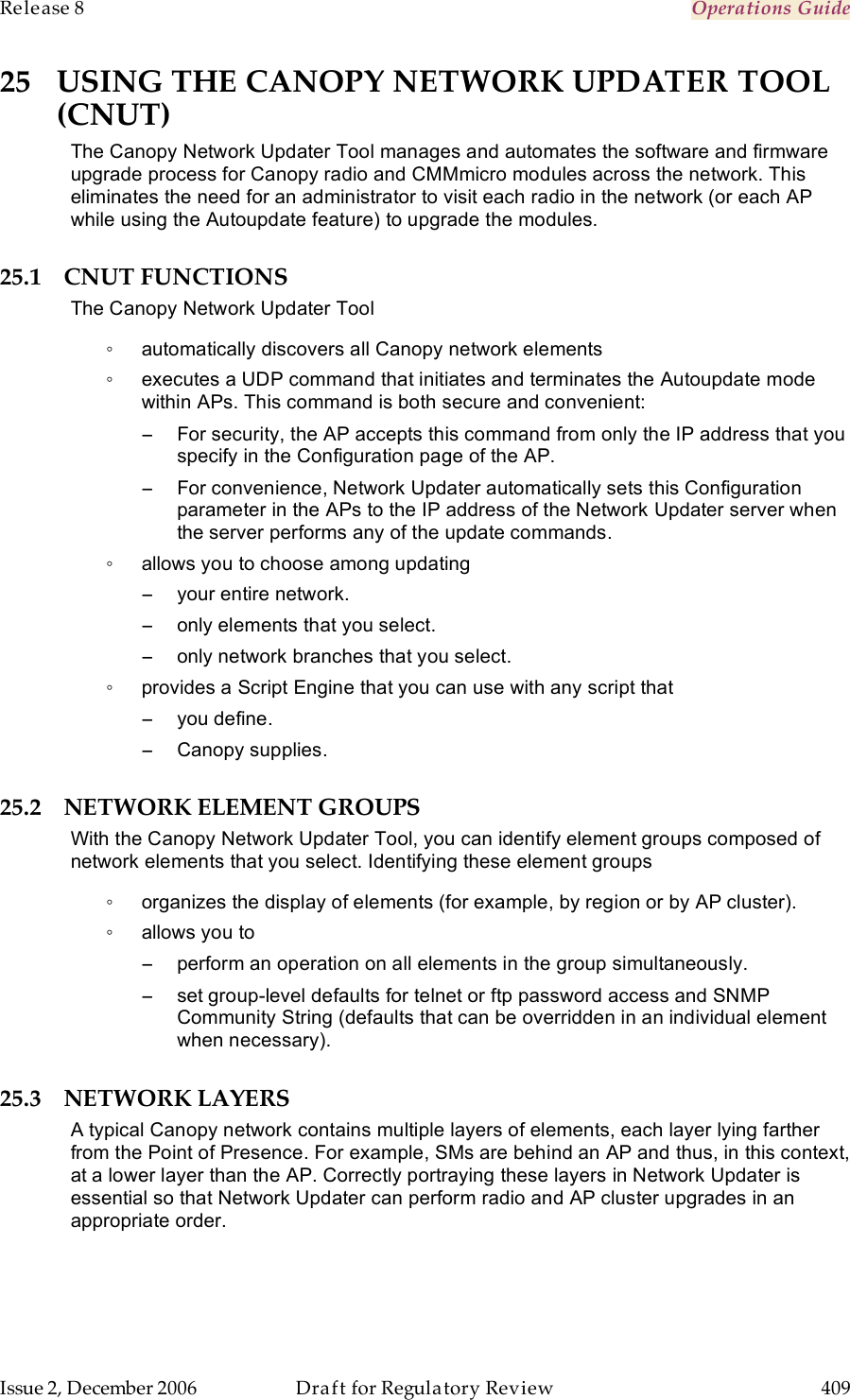 Release 8    Operations Guide   Issue 2, December 2006  Draft for Regulatory Review  409     25 USING THE CANOPY NETWORK UPDATER TOOL (CNUT) The Canopy Network Updater Tool manages and automates the software and firmware upgrade process for Canopy radio and CMMmicro modules across the network. This eliminates the need for an administrator to visit each radio in the network (or each AP while using the Autoupdate feature) to upgrade the modules.  25.1 CNUT FUNCTIONS The Canopy Network Updater Tool ◦  automatically discovers all Canopy network elements ◦  executes a UDP command that initiates and terminates the Autoupdate mode within APs. This command is both secure and convenient: −  For security, the AP accepts this command from only the IP address that you specify in the Configuration page of the AP.  −  For convenience, Network Updater automatically sets this Configuration parameter in the APs to the IP address of the Network Updater server when the server performs any of the update commands. ◦  allows you to choose among updating −  your entire network. −  only elements that you select. −  only network branches that you select. ◦  provides a Script Engine that you can use with any script that −  you define. −  Canopy supplies. 25.2 NETWORK ELEMENT GROUPS  With the Canopy Network Updater Tool, you can identify element groups composed of network elements that you select. Identifying these element groups ◦  organizes the display of elements (for example, by region or by AP cluster). ◦  allows you to  −  perform an operation on all elements in the group simultaneously. −  set group-level defaults for telnet or ftp password access and SNMP Community String (defaults that can be overridden in an individual element when necessary). 25.3 NETWORK LAYERS A typical Canopy network contains multiple layers of elements, each layer lying farther from the Point of Presence. For example, SMs are behind an AP and thus, in this context, at a lower layer than the AP. Correctly portraying these layers in Network Updater is essential so that Network Updater can perform radio and AP cluster upgrades in an appropriate order. 