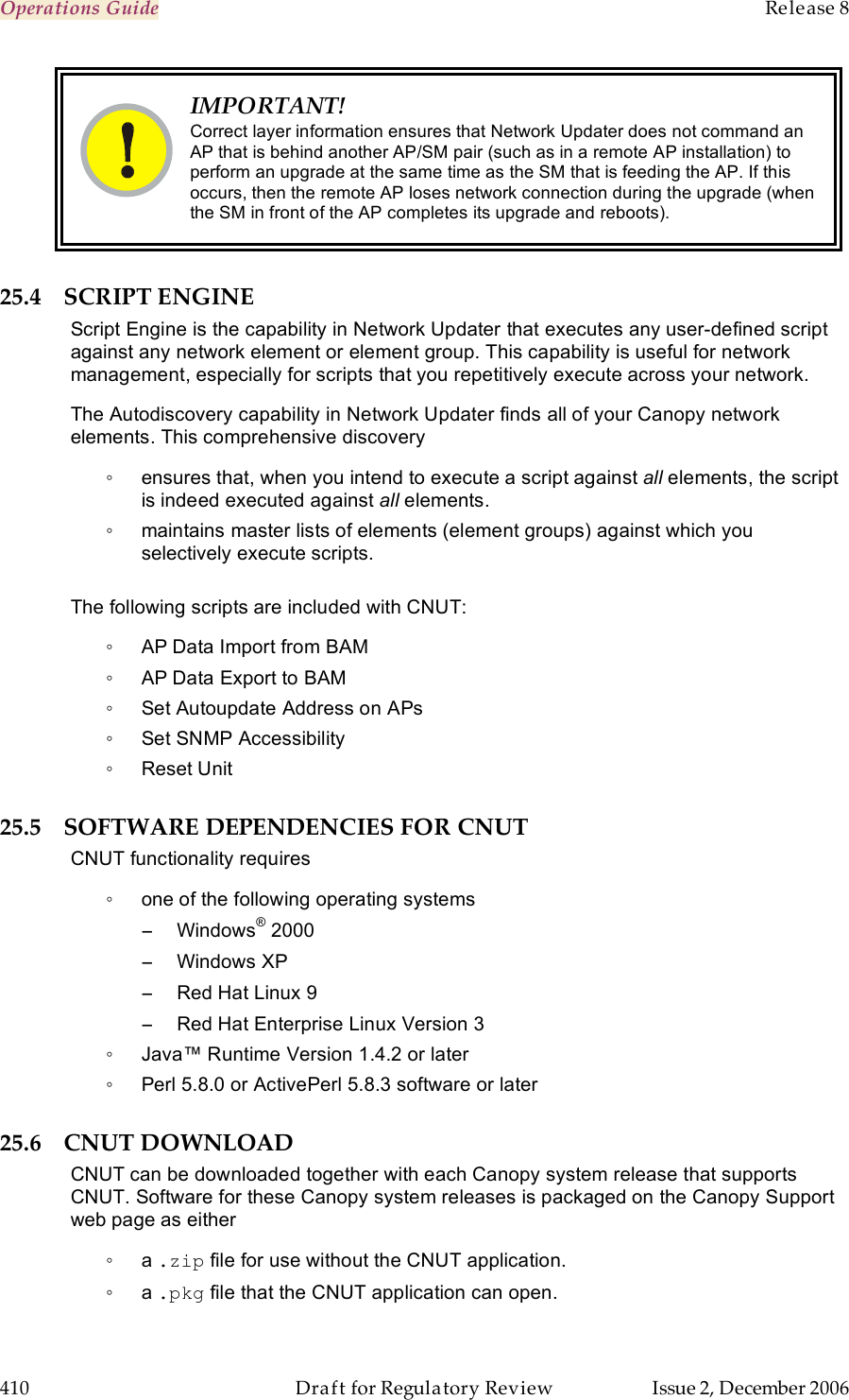 Operations Guide    Release 8   410  Draft for Regulatory Review  Issue 2, December 2006  IMPORTANT! Correct layer information ensures that Network Updater does not command an AP that is behind another AP/SM pair (such as in a remote AP installation) to perform an upgrade at the same time as the SM that is feeding the AP. If this occurs, then the remote AP loses network connection during the upgrade (when the SM in front of the AP completes its upgrade and reboots). 25.4 SCRIPT ENGINE Script Engine is the capability in Network Updater that executes any user-defined script against any network element or element group. This capability is useful for network management, especially for scripts that you repetitively execute across your network.  The Autodiscovery capability in Network Updater finds all of your Canopy network elements. This comprehensive discovery ◦  ensures that, when you intend to execute a script against all elements, the script is indeed executed against all elements. ◦  maintains master lists of elements (element groups) against which you selectively execute scripts.  The following scripts are included with CNUT:  ◦  AP Data Import from BAM  ◦  AP Data Export to BAM  ◦  Set Autoupdate Address on APs  ◦  Set SNMP Accessibility  ◦  Reset Unit 25.5 SOFTWARE DEPENDENCIES FOR CNUT CNUT functionality requires ◦  one of the following operating systems −  Windows® 2000 −  Windows XP −  Red Hat Linux 9 −  Red Hat Enterprise Linux Version 3 ◦  Java™ Runtime Version 1.4.2 or later ◦  Perl 5.8.0 or ActivePerl 5.8.3 software or later 25.6 CNUT DOWNLOAD CNUT can be downloaded together with each Canopy system release that supports CNUT. Software for these Canopy system releases is packaged on the Canopy Support web page as either ◦  a .zip file for use without the CNUT application. ◦  a .pkg file that the CNUT application can open. 