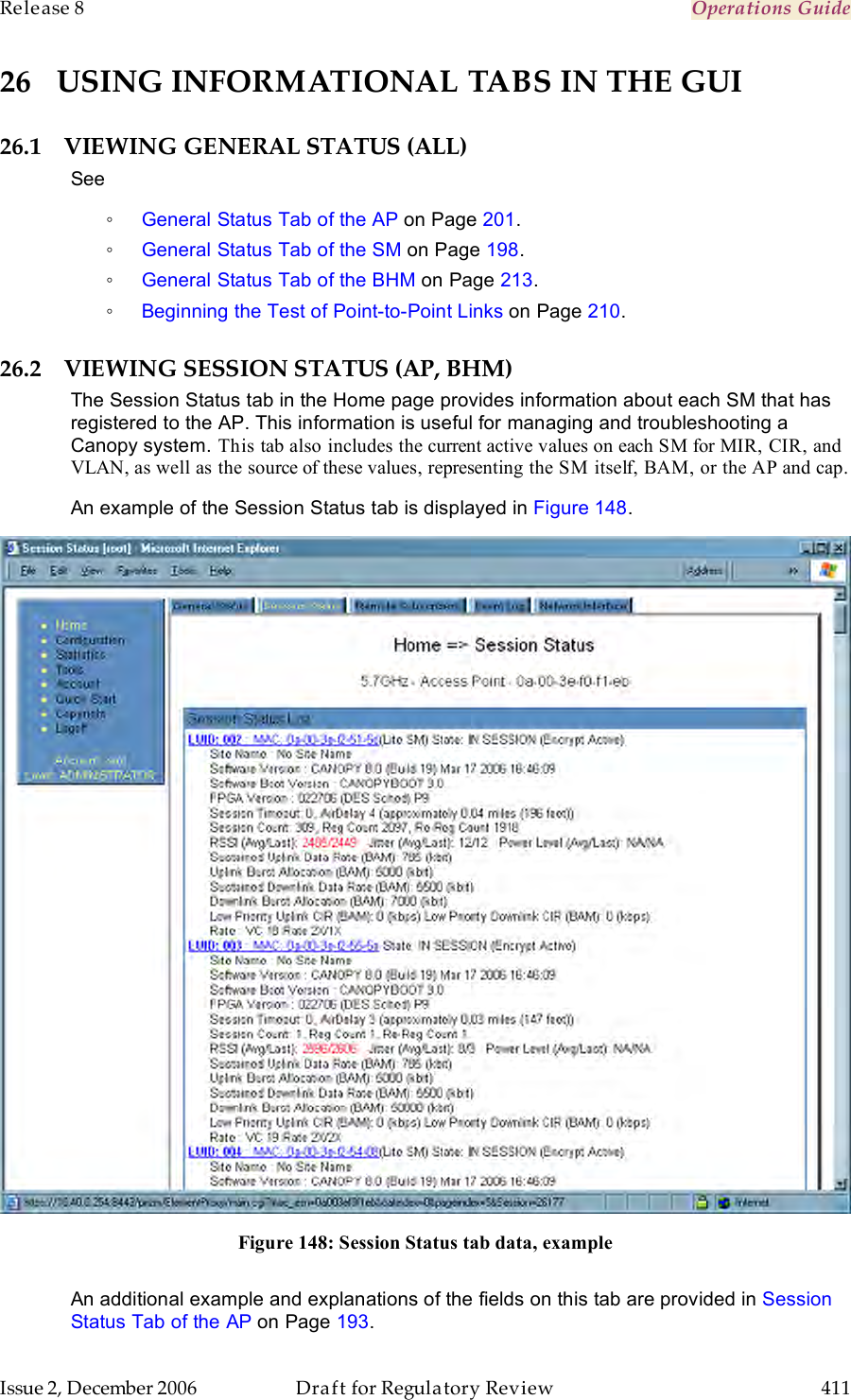 Release 8    Operations Guide   Issue 2, December 2006  Draft for Regulatory Review  411     26 USING INFORMATIONAL TABS IN THE GUI 26.1 VIEWING GENERAL STATUS (ALL) See ◦ General Status Tab of the AP on Page 201. ◦ General Status Tab of the SM on Page 198. ◦ General Status Tab of the BHM on Page 213. ◦ Beginning the Test of Point-to-Point Links on Page 210. 26.2 VIEWING SESSION STATUS (AP, BHM) The Session Status tab in the Home page provides information about each SM that has registered to the AP. This information is useful for managing and troubleshooting a Canopy system. This tab also includes the current active values on each SM for MIR, CIR, and VLAN, as well as the source of these values, representing the SM itself, BAM, or the AP and cap. An example of the Session Status tab is displayed in Figure 148.   Figure 148: Session Status tab data, example  An additional example and explanations of the fields on this tab are provided in Session Status Tab of the AP on Page 193. 