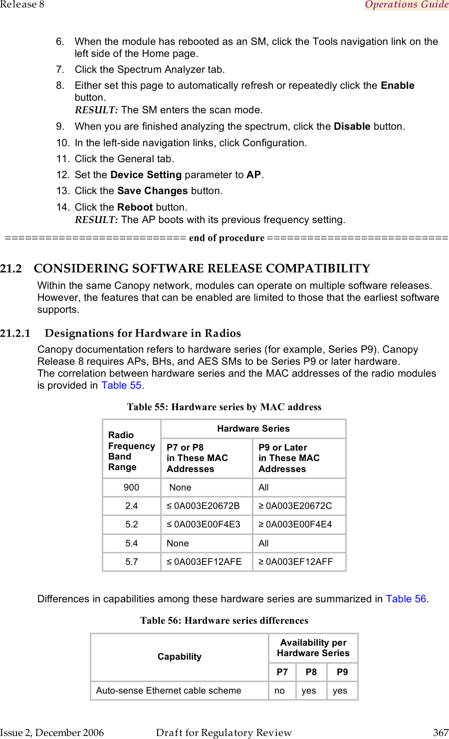 Release 8    Operations Guide   Issue 2, December 2006  Draft for Regulatory Review  367     6.  When the module has rebooted as an SM, click the Tools navigation link on the left side of the Home page. 7.  Click the Spectrum Analyzer tab. 8.  Either set this page to automatically refresh or repeatedly click the Enable button. RESULT: The SM enters the scan mode.  9.  When you are finished analyzing the spectrum, click the Disable button. 10.  In the left-side navigation links, click Configuration. 11.  Click the General tab. 12.  Set the Device Setting parameter to AP. 13.  Click the Save Changes button. 14.  Click the Reboot button. RESULT: The AP boots with its previous frequency setting. =========================== end of procedure =========================== 21.2 CONSIDERING SOFTWARE RELEASE COMPATIBILITY Within the same Canopy network, modules can operate on multiple software releases. However, the features that can be enabled are limited to those that the earliest software supports. 21.2.1 Designations for Hardware in Radios Canopy documentation refers to hardware series (for example, Series P9). Canopy Release 8 requires APs, BHs, and AES SMs to be Series P9 or later hardware. The correlation between hardware series and the MAC addresses of the radio modules is provided in Table 55. Table 55: Hardware series by MAC address Hardware Series Radio Frequency Band Range P7 or P8  in These MAC Addresses P9 or Later  in These MAC Addresses 900  None All 2.4 ≤ 0A003E20672B ≥ 0A003E20672C 5.2 ≤ 0A003E00F4E3 ≥ 0A003E00F4E4 5.4 None All 5.7 ≤ 0A003EF12AFE ≥ 0A003EF12AFF  Differences in capabilities among these hardware series are summarized in Table 56. Table 56: Hardware series differences Availability per Hardware Series Capability P7 P8 P9 Auto-sense Ethernet cable scheme no yes yes 