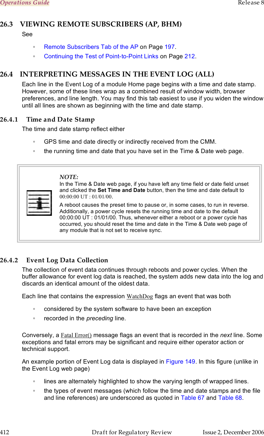 Operations Guide    Release 8   412  Draft for Regulatory Review  Issue 2, December 2006 26.3 VIEWING REMOTE SUBSCRIBERS (AP, BHM) See  ◦ Remote Subscribers Tab of the AP on Page 197. ◦ Continuing the Test of Point-to-Point Links on Page 212. 26.4 INTERPRETING MESSAGES IN THE EVENT LOG (ALL) Each line in the Event Log of a module Home page begins with a time and date stamp. However, some of these lines wrap as a combined result of window width, browser preferences, and line length. You may find this tab easiest to use if you widen the window until all lines are shown as beginning with the time and date stamp. 26.4.1 Time and Date Stamp The time and date stamp reflect either ◦  GPS time and date directly or indirectly received from the CMM. ◦  the running time and date that you have set in the Time &amp; Date web page.   NOTE: In the Time &amp; Date web page, if you have left any time field or date field unset and clicked the Set Time and Date button, then the time and date default to 00:00:00 UT : 01/01/00. A reboot causes the preset time to pause or, in some cases, to run in reverse. Additionally, a power cycle resets the running time and date to the default 00:00:00 UT : 01/01/00. Thus, whenever either a reboot or a power cycle has occurred, you should reset the time and date in the Time &amp; Date web page of any module that is not set to receive sync.  26.4.2 Event Log Data Collection The collection of event data continues through reboots and power cycles. When the buffer allowance for event log data is reached, the system adds new data into the log and discards an identical amount of the oldest data. Each line that contains the expression WatchDog flags an event that was both ◦  considered by the system software to have been an exception ◦  recorded in the preceding line.   Conversely, a Fatal Error() message flags an event that is recorded in the next line. Some exceptions and fatal errors may be significant and require either operator action or technical support. An example portion of Event Log data is displayed in Figure 149. In this figure (unlike in the Event Log web page) ◦  lines are alternately highlighted to show the varying length of wrapped lines. ◦  the types of event messages (which follow the time and date stamps and the file and line references) are underscored as quoted in Table 67 and Table 68. 