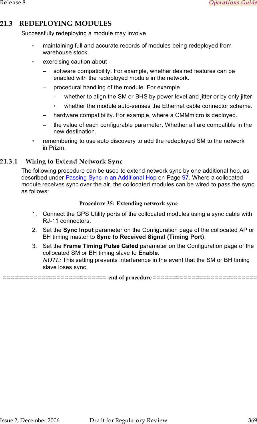 Release 8    Operations Guide   Issue 2, December 2006  Draft for Regulatory Review  369     21.3 REDEPLOYING MODULES Successfully redeploying a module may involve ◦  maintaining full and accurate records of modules being redeployed from warehouse stock. ◦  exercising caution about −  software compatibility. For example, whether desired features can be enabled with the redeployed module in the network. −  procedural handling of the module. For example ◦  whether to align the SM or BHS by power level and jitter or by only jitter. ◦  whether the module auto-senses the Ethernet cable connector scheme. −  hardware compatibility. For example, where a CMMmicro is deployed. −  the value of each configurable parameter. Whether all are compatible in the new destination. ◦  remembering to use auto discovery to add the redeployed SM to the network in Prizm. 21.3.1 Wiring to Extend Network Sync The following procedure can be used to extend network sync by one additional hop, as described under Passing Sync in an Additional Hop on Page 97. Where a collocated module receives sync over the air, the collocated modules can be wired to pass the sync as follows: Procedure 35: Extending network sync 1.  Connect the GPS Utility ports of the collocated modules using a sync cable with RJ-11 connectors. 2.  Set the Sync Input parameter on the Configuration page of the collocated AP or BH timing master to Sync to Received Signal (Timing Port). 3.  Set the Frame Timing Pulse Gated parameter on the Configuration page of the collocated SM or BH timing slave to Enable. NOTE: This setting prevents interference in the event that the SM or BH timing slave loses sync. =========================== end of procedure =========================== 