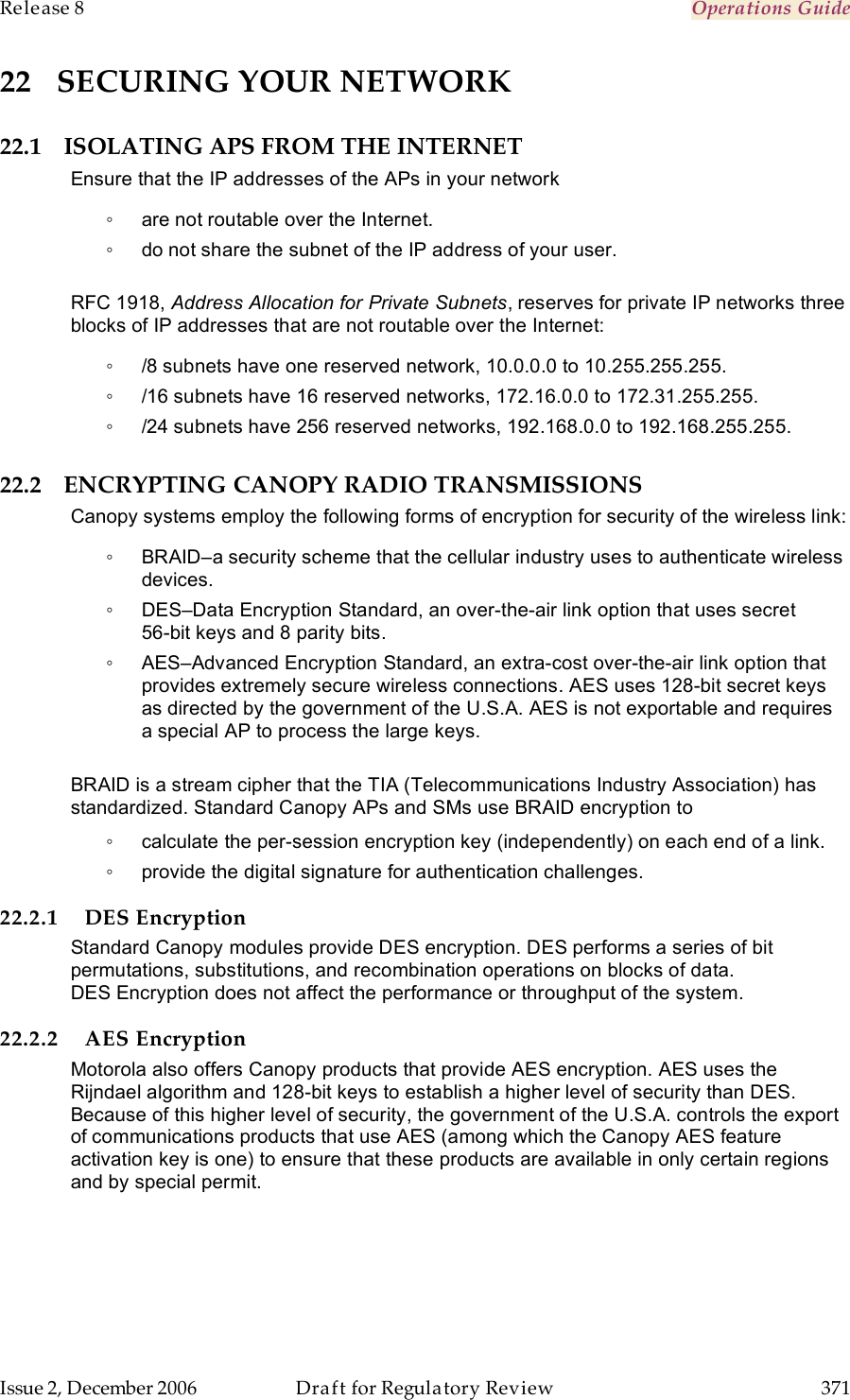 Release 8    Operations Guide   Issue 2, December 2006  Draft for Regulatory Review  371     22 SECURING YOUR NETWORK 22.1 ISOLATING APS FROM THE INTERNET Ensure that the IP addresses of the APs in your network ◦  are not routable over the Internet. ◦  do not share the subnet of the IP address of your user.  RFC 1918, Address Allocation for Private Subnets, reserves for private IP networks three blocks of IP addresses that are not routable over the Internet: ◦  /8 subnets have one reserved network, 10.0.0.0 to 10.255.255.255. ◦  /16 subnets have 16 reserved networks, 172.16.0.0 to 172.31.255.255. ◦  /24 subnets have 256 reserved networks, 192.168.0.0 to 192.168.255.255. 22.2 ENCRYPTING CANOPY RADIO TRANSMISSIONS Canopy systems employ the following forms of encryption for security of the wireless link: ◦  BRAID–a security scheme that the cellular industry uses to authenticate wireless devices. ◦  DES–Data Encryption Standard, an over-the-air link option that uses secret  56-bit keys and 8 parity bits. ◦  AES–Advanced Encryption Standard, an extra-cost over-the-air link option that provides extremely secure wireless connections. AES uses 128-bit secret keys as directed by the government of the U.S.A. AES is not exportable and requires a special AP to process the large keys.  BRAID is a stream cipher that the TIA (Telecommunications Industry Association) has standardized. Standard Canopy APs and SMs use BRAID encryption to ◦  calculate the per-session encryption key (independently) on each end of a link. ◦  provide the digital signature for authentication challenges. 22.2.1 DES Encryption Standard Canopy modules provide DES encryption. DES performs a series of bit permutations, substitutions, and recombination operations on blocks of data. DES Encryption does not affect the performance or throughput of the system. 22.2.2 AES Encryption Motorola also offers Canopy products that provide AES encryption. AES uses the Rijndael algorithm and 128-bit keys to establish a higher level of security than DES. Because of this higher level of security, the government of the U.S.A. controls the export of communications products that use AES (among which the Canopy AES feature activation key is one) to ensure that these products are available in only certain regions and by special permit.  