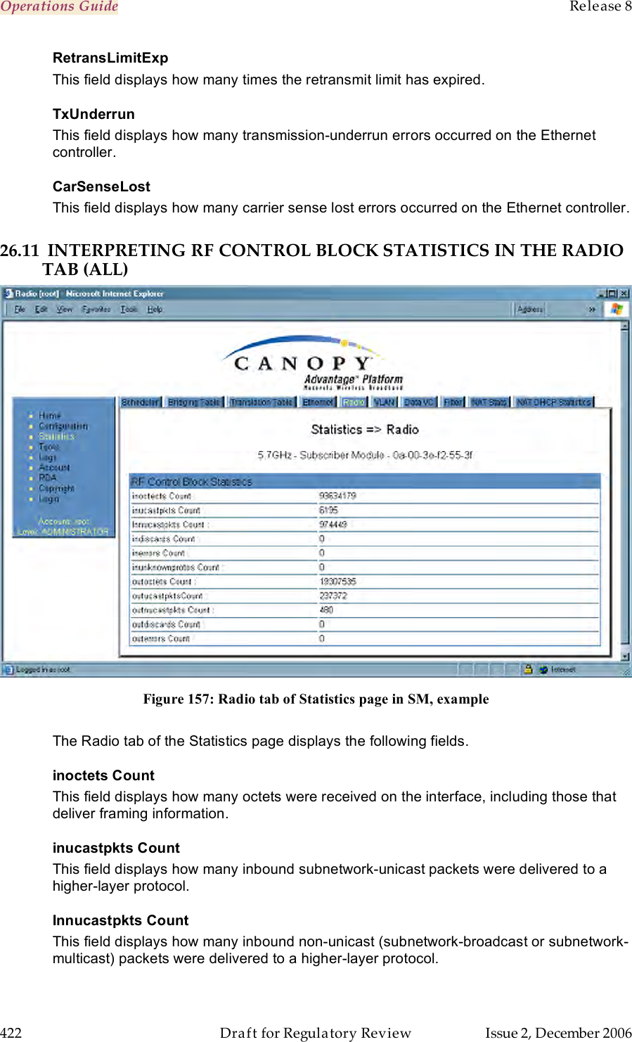 Operations Guide    Release 8   422  Draft for Regulatory Review  Issue 2, December 2006 RetransLimitExp This field displays how many times the retransmit limit has expired. TxUnderrun This field displays how many transmission-underrun errors occurred on the Ethernet controller. CarSenseLost This field displays how many carrier sense lost errors occurred on the Ethernet controller.  26.11 INTERPRETING RF CONTROL BLOCK STATISTICS IN THE RADIO TAB (ALL)  Figure 157: Radio tab of Statistics page in SM, example  The Radio tab of the Statistics page displays the following fields. inoctets Count This field displays how many octets were received on the interface, including those that deliver framing information. inucastpkts Count This field displays how many inbound subnetwork-unicast packets were delivered to a higher-layer protocol. Innucastpkts Count This field displays how many inbound non-unicast (subnetwork-broadcast or subnetwork-multicast) packets were delivered to a higher-layer protocol. 