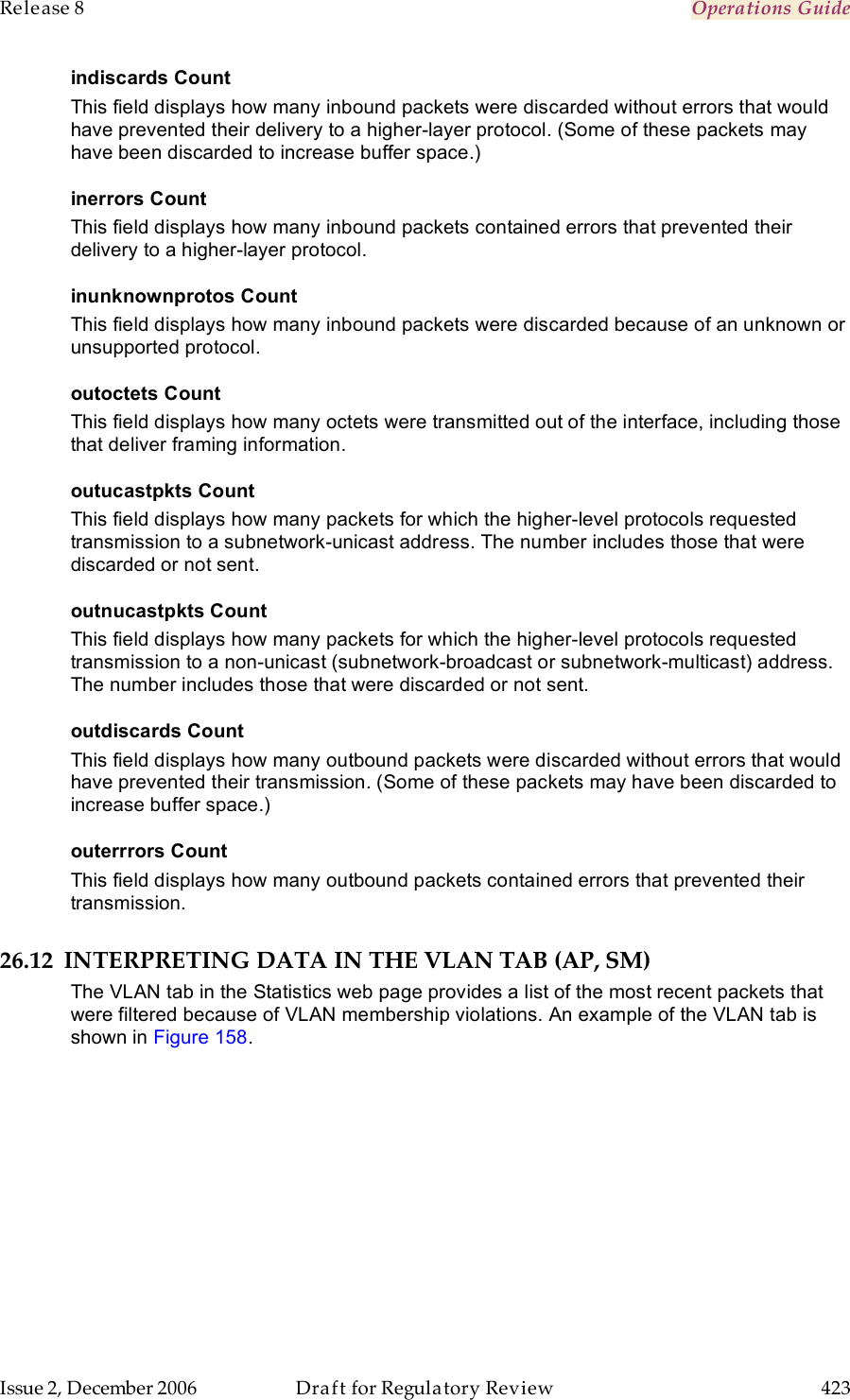 Release 8    Operations Guide   Issue 2, December 2006  Draft for Regulatory Review  423     indiscards Count This field displays how many inbound packets were discarded without errors that would have prevented their delivery to a higher-layer protocol. (Some of these packets may have been discarded to increase buffer space.) inerrors Count This field displays how many inbound packets contained errors that prevented their delivery to a higher-layer protocol. inunknownprotos Count This field displays how many inbound packets were discarded because of an unknown or unsupported protocol. outoctets Count This field displays how many octets were transmitted out of the interface, including those that deliver framing information. outucastpkts Count This field displays how many packets for which the higher-level protocols requested transmission to a subnetwork-unicast address. The number includes those that were discarded or not sent. outnucastpkts Count This field displays how many packets for which the higher-level protocols requested transmission to a non-unicast (subnetwork-broadcast or subnetwork-multicast) address. The number includes those that were discarded or not sent. outdiscards Count This field displays how many outbound packets were discarded without errors that would have prevented their transmission. (Some of these packets may have been discarded to increase buffer space.) outerrrors Count This field displays how many outbound packets contained errors that prevented their transmission. 26.12 INTERPRETING DATA IN THE VLAN TAB (AP, SM) The VLAN tab in the Statistics web page provides a list of the most recent packets that were filtered because of VLAN membership violations. An example of the VLAN tab is shown in Figure 158. 