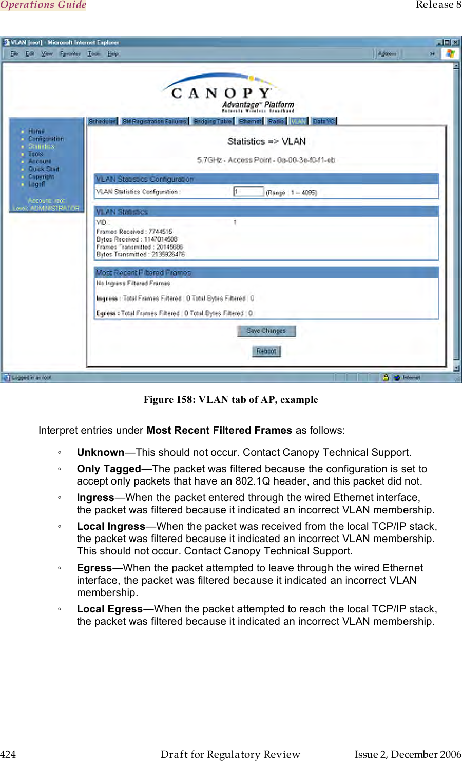 Operations Guide    Release 8   424  Draft for Regulatory Review  Issue 2, December 2006  Figure 158: VLAN tab of AP, example  Interpret entries under Most Recent Filtered Frames as follows: ◦ Unknown—This should not occur. Contact Canopy Technical Support. ◦ Only Tagged—The packet was filtered because the configuration is set to accept only packets that have an 802.1Q header, and this packet did not. ◦ Ingress—When the packet entered through the wired Ethernet interface, the packet was filtered because it indicated an incorrect VLAN membership. ◦ Local Ingress—When the packet was received from the local TCP/IP stack, the packet was filtered because it indicated an incorrect VLAN membership. This should not occur. Contact Canopy Technical Support. ◦ Egress—When the packet attempted to leave through the wired Ethernet interface, the packet was filtered because it indicated an incorrect VLAN membership. ◦ Local Egress—When the packet attempted to reach the local TCP/IP stack, the packet was filtered because it indicated an incorrect VLAN membership. 