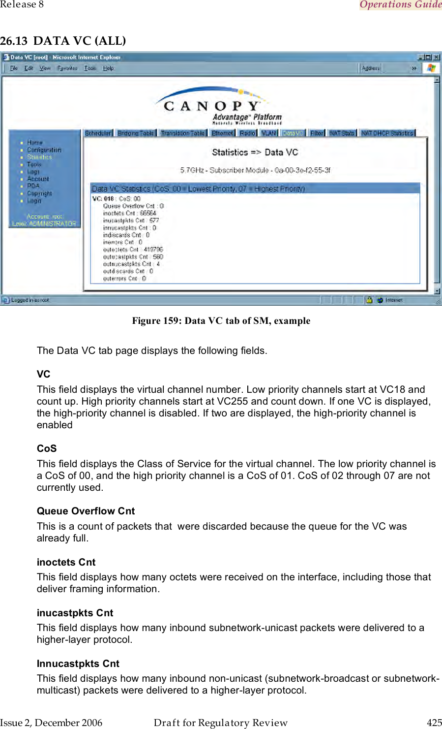 Release 8    Operations Guide   Issue 2, December 2006  Draft for Regulatory Review  425     26.13 DATA VC (ALL)  Figure 159: Data VC tab of SM, example  The Data VC tab page displays the following fields. VC This field displays the virtual channel number. Low priority channels start at VC18 and count up. High priority channels start at VC255 and count down. If one VC is displayed, the high-priority channel is disabled. If two are displayed, the high-priority channel is enabled CoS This field displays the Class of Service for the virtual channel. The low priority channel is a CoS of 00, and the high priority channel is a CoS of 01. CoS of 02 through 07 are not currently used. Queue Overflow Cnt This is a count of packets that  were discarded because the queue for the VC was already full. inoctets Cnt This field displays how many octets were received on the interface, including those that deliver framing information. inucastpkts Cnt This field displays how many inbound subnetwork-unicast packets were delivered to a higher-layer protocol. Innucastpkts Cnt This field displays how many inbound non-unicast (subnetwork-broadcast or subnetwork-multicast) packets were delivered to a higher-layer protocol. 