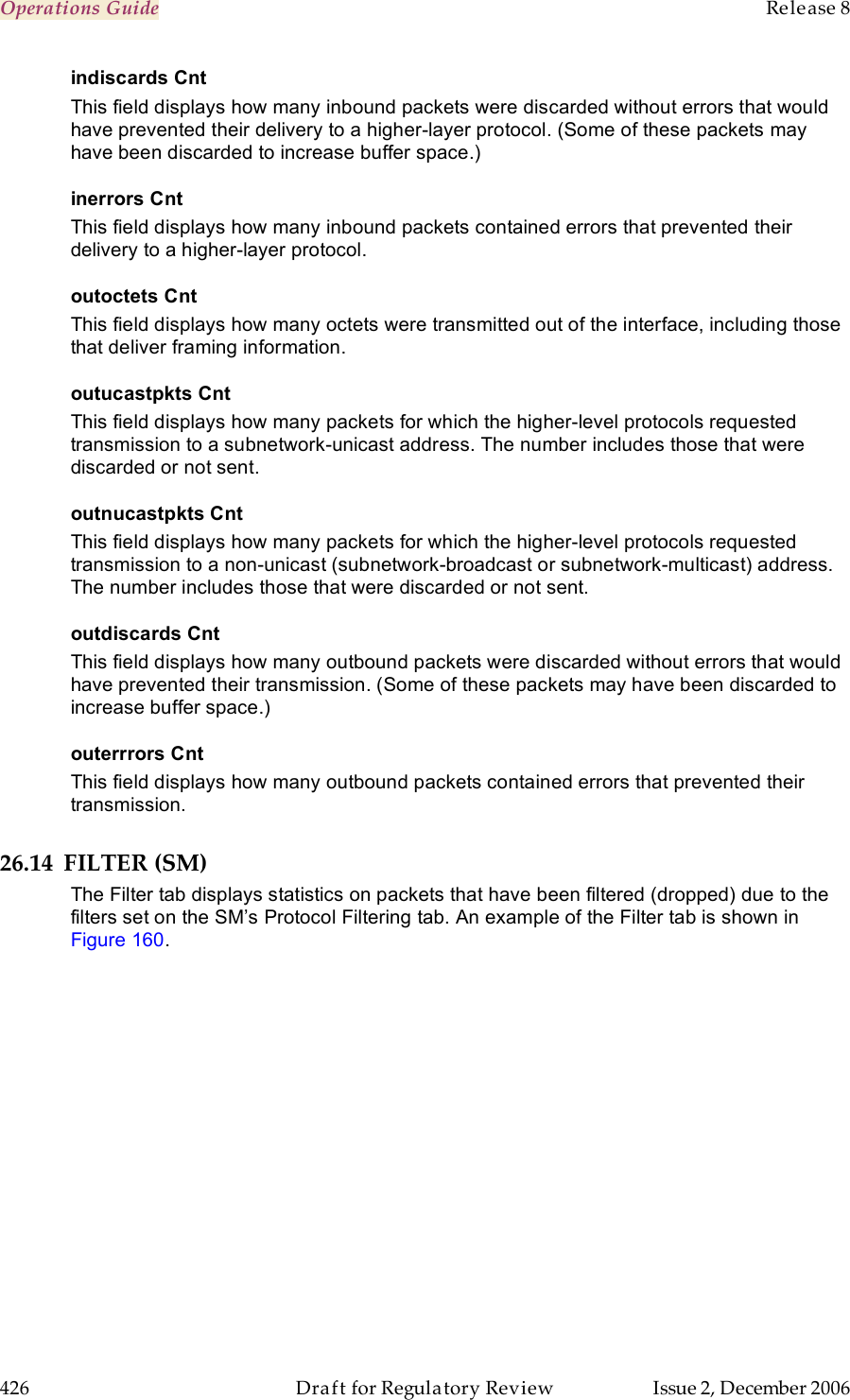 Operations Guide    Release 8   426  Draft for Regulatory Review  Issue 2, December 2006 indiscards Cnt This field displays how many inbound packets were discarded without errors that would have prevented their delivery to a higher-layer protocol. (Some of these packets may have been discarded to increase buffer space.) inerrors Cnt This field displays how many inbound packets contained errors that prevented their delivery to a higher-layer protocol. outoctets Cnt This field displays how many octets were transmitted out of the interface, including those that deliver framing information. outucastpkts Cnt This field displays how many packets for which the higher-level protocols requested transmission to a subnetwork-unicast address. The number includes those that were discarded or not sent. outnucastpkts Cnt This field displays how many packets for which the higher-level protocols requested transmission to a non-unicast (subnetwork-broadcast or subnetwork-multicast) address. The number includes those that were discarded or not sent. outdiscards Cnt This field displays how many outbound packets were discarded without errors that would have prevented their transmission. (Some of these packets may have been discarded to increase buffer space.) outerrrors Cnt This field displays how many outbound packets contained errors that prevented their transmission. 26.14 FILTER (SM) The Filter tab displays statistics on packets that have been filtered (dropped) due to the filters set on the SM’s Protocol Filtering tab. An example of the Filter tab is shown in Figure 160. 