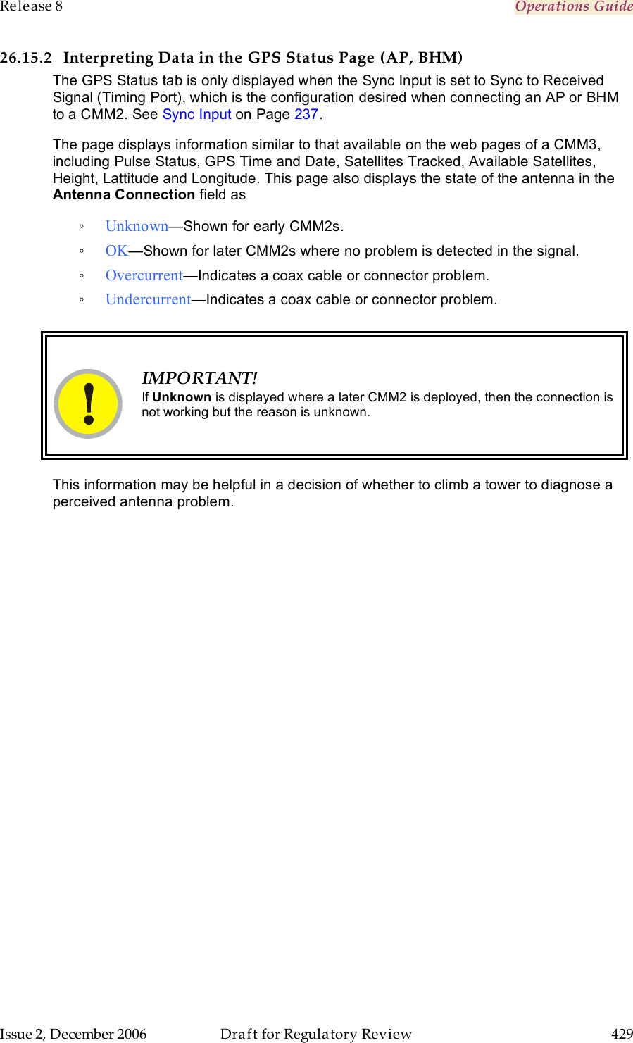 Release 8    Operations Guide   Issue 2, December 2006  Draft for Regulatory Review  429     26.15.2 Interpreting Data in the GPS Status Page (AP, BHM) The GPS Status tab is only displayed when the Sync Input is set to Sync to Received Signal (Timing Port), which is the configuration desired when connecting an AP or BHM to a CMM2. See Sync Input on Page 237. The page displays information similar to that available on the web pages of a CMM3, including Pulse Status, GPS Time and Date, Satellites Tracked, Available Satellites, Height, Lattitude and Longitude. This page also displays the state of the antenna in the Antenna Connection field as  ◦ Unknown—Shown for early CMM2s. ◦ OK—Shown for later CMM2s where no problem is detected in the signal. ◦ Overcurrent—Indicates a coax cable or connector problem. ◦ Undercurrent—Indicates a coax cable or connector problem.    IMPORTANT! If Unknown is displayed where a later CMM2 is deployed, then the connection is not working but the reason is unknown.  This information may be helpful in a decision of whether to climb a tower to diagnose a perceived antenna problem. 