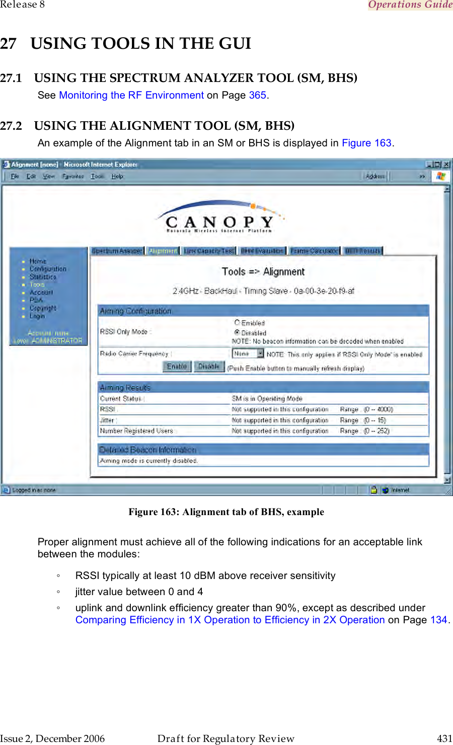 Release 8    Operations Guide   Issue 2, December 2006  Draft for Regulatory Review  431     27 USING TOOLS IN THE GUI 27.1 USING THE SPECTRUM ANALYZER TOOL (SM, BHS) See Monitoring the RF Environment on Page 365. 27.2 USING THE ALIGNMENT TOOL (SM, BHS) An example of the Alignment tab in an SM or BHS is displayed in Figure 163.  Figure 163: Alignment tab of BHS, example  Proper alignment must achieve all of the following indications for an acceptable link between the modules: ◦  RSSI typically at least 10 dBM above receiver sensitivity ◦  jitter value between 0 and 4 ◦  uplink and downlink efficiency greater than 90%, except as described under Comparing Efficiency in 1X Operation to Efficiency in 2X Operation on Page 134.  