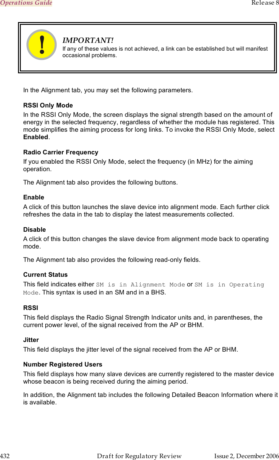 Operations Guide    Release 8   432  Draft for Regulatory Review  Issue 2, December 2006  IMPORTANT! If any of these values is not achieved, a link can be established but will manifest occasional problems.  In the Alignment tab, you may set the following parameters. RSSI Only Mode In the RSSI Only Mode, the screen displays the signal strength based on the amount of energy in the selected frequency, regardless of whether the module has registered. This mode simplifies the aiming process for long links. To invoke the RSSI Only Mode, select Enabled. Radio Carrier Frequency If you enabled the RSSI Only Mode, select the frequency (in MHz) for the aiming operation. The Alignment tab also provides the following buttons. Enable A click of this button launches the slave device into alignment mode. Each further click refreshes the data in the tab to display the latest measurements collected. Disable A click of this button changes the slave device from alignment mode back to operating mode. The Alignment tab also provides the following read-only fields. Current Status This field indicates either SM is in Alignment Mode or SM is in Operating Mode. This syntax is used in an SM and in a BHS. RSSI This field displays the Radio Signal Strength Indicator units and, in parentheses, the current power level, of the signal received from the AP or BHM. Jitter This field displays the jitter level of the signal received from the AP or BHM. Number Registered Users This field displays how many slave devices are currently registered to the master device whose beacon is being received during the aiming period. In addition, the Alignment tab includes the following Detailed Beacon Information where it is available. 