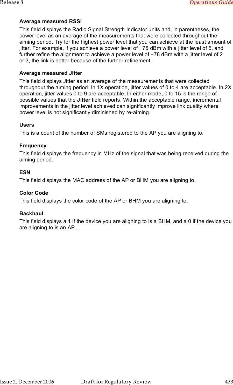 Release 8    Operations Guide   Issue 2, December 2006  Draft for Regulatory Review  433     Average measured RSSI This field displays the Radio Signal Strength Indicator units and, in parentheses, the power level as an average of the measurements that were collected throughout the aiming period. Try for the highest power level that you can achieve at the least amount of jitter. For example, if you achieve a power level of −75 dBm with a jitter level of 5, and further refine the alignment to achieve a power level of −78 dBm with a jitter level of 2 or 3, the link is better because of the further refinement. Average measured Jitter This field displays Jitter as an average of the measurements that were collected throughout the aiming period. In 1X operation, jitter values of 0 to 4 are acceptable. In 2X operation, jitter values 0 to 9 are acceptable. In either mode, 0 to 15 is the range of possible values that the Jitter field reports. Within the acceptable range, incremental improvements in the jitter level achieved can significantly improve link quality where power level is not significantly diminished by re-aiming. Users This is a count of the number of SMs registered to the AP you are aligning to. Frequency This field displays the frequency in MHz of the signal that was being received during the aiming period. ESN This field displays the MAC address of the AP or BHM you are aligning to. Color Code This field displays the color code of the AP or BHM you are aligning to. Backhaul This field displays a 1 if the device you are aligning to is a BHM, and a 0 if the device you are aligning to is an AP. 