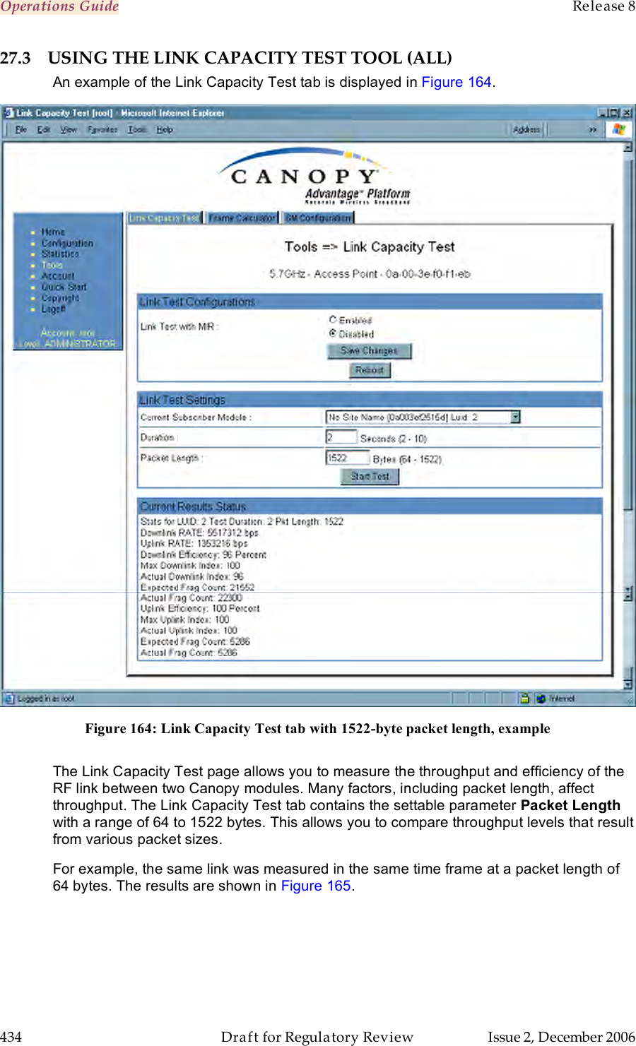 Operations Guide    Release 8   434  Draft for Regulatory Review  Issue 2, December 2006 27.3 USING THE LINK CAPACITY TEST TOOL (ALL) An example of the Link Capacity Test tab is displayed in Figure 164.  Figure 164: Link Capacity Test tab with 1522-byte packet length, example  The Link Capacity Test page allows you to measure the throughput and efficiency of the RF link between two Canopy modules. Many factors, including packet length, affect throughput. The Link Capacity Test tab contains the settable parameter Packet Length with a range of 64 to 1522 bytes. This allows you to compare throughput levels that result from various packet sizes. For example, the same link was measured in the same time frame at a packet length of 64 bytes. The results are shown in Figure 165. 