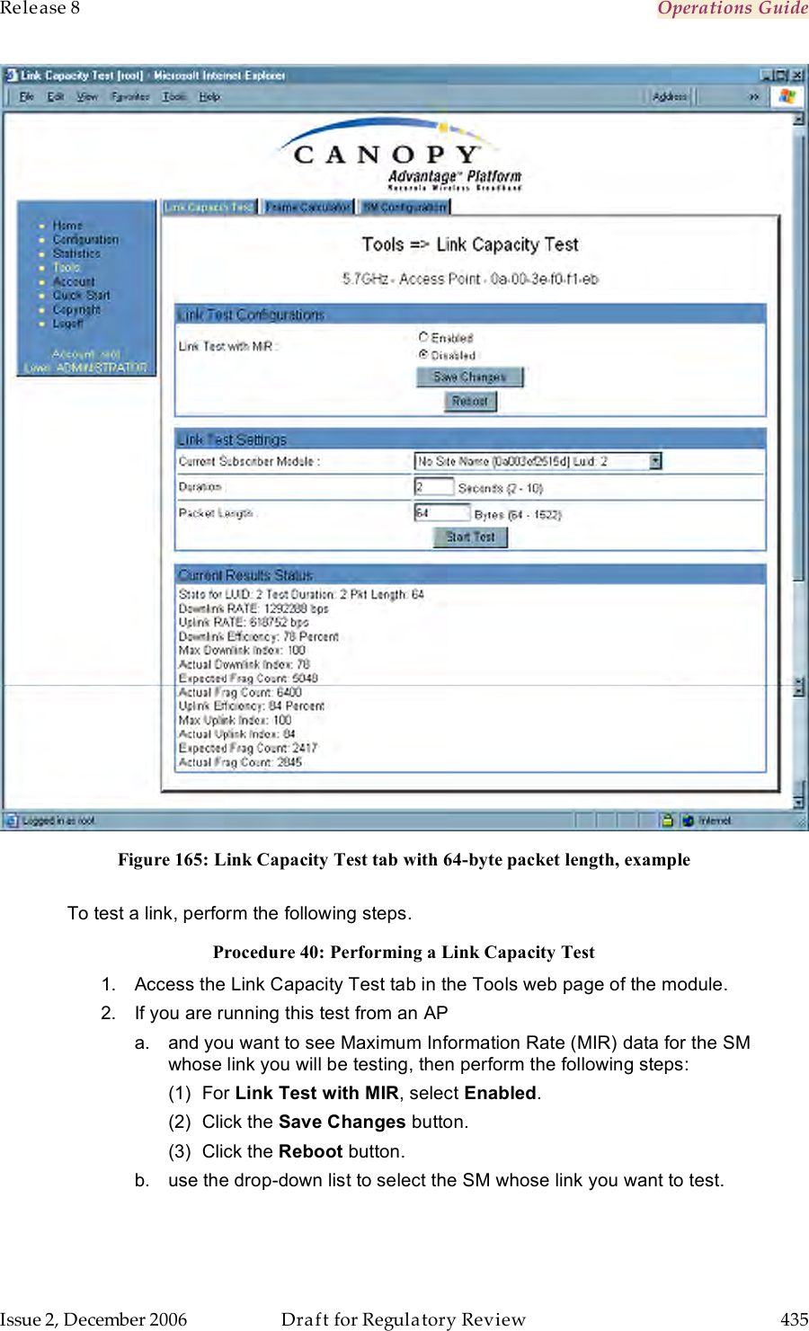 Release 8    Operations Guide   Issue 2, December 2006  Draft for Regulatory Review  435      Figure 165: Link Capacity Test tab with 64-byte packet length, example  To test a link, perform the following steps. Procedure 40: Performing a Link Capacity Test 1.  Access the Link Capacity Test tab in the Tools web page of the module. 2.  If you are running this test from an AP a.  and you want to see Maximum Information Rate (MIR) data for the SM whose link you will be testing, then perform the following steps: (1)  For Link Test with MIR, select Enabled. (2)  Click the Save Changes button. (3)  Click the Reboot button.  b.  use the drop-down list to select the SM whose link you want to test. 