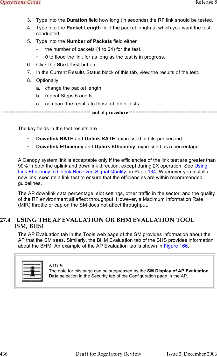 Operations Guide    Release 8   436  Draft for Regulatory Review  Issue 2, December 2006 3.  Type into the Duration field how long (in seconds) the RF link should be tested. 4.  Type into the Packet Length field the packet length at which you want the test conducted. 5.  Type into the Number of Packets field either  ◦  the number of packets (1 to 64) for the test. ◦ 0 to flood the link for as long as the test is in progress. 6.  Click the Start Test button. 7.  In the Current Results Status block of this tab, view the results of the test. 8.  Optionally a.  change the packet length. b.  repeat Steps 5 and 6. c.  compare the results to those of other tests. =========================== end of procedure ===========================  The key fields in the test results are ◦ Downlink RATE and Uplink RATE, expressed in bits per second ◦ Downlink Efficiency and Uplink Efficiency, expressed as a percentage  A Canopy system link is acceptable only if the efficiencies of the link test are greater than 90% in both the uplink and downlink direction, except during 2X operation. See Using Link Efficiency to Check Received Signal Quality on Page 134. Whenever you install a new link, execute a link test to ensure that the efficiencies are within recommended guidelines. The AP downlink data percentage, slot settings, other traffic in the sector, and the quality of the RF environment all affect throughput. However, a Maximum Information Rate (MIR) throttle or cap on the SM does not affect throughput. 27.4 USING THE AP EVALUATION OR BHM EVALUATION TOOL (SM, BHS) The AP Evaluation tab in the Tools web page of the SM provides information about the AP that the SM sees. Similarly, the BHM Evaluation tab of the BHS provides information about the BHM. An example of the AP Evaluation tab is shown in Figure 166.   NOTE: The data for this page can be suppressed by the SM Display of AP Evaluation Data selection in the Security tab of the Configuration page in the AP.   