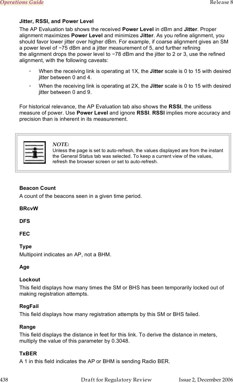 Operations Guide    Release 8   438  Draft for Regulatory Review  Issue 2, December 2006 Jitter, RSSI, and Power Level The AP Evaluation tab shows the received Power Level in dBm and Jitter. Proper alignment maximizes Power Level and minimizes Jitter. As you refine alignment, you should favor lower jitter over higher dBm. For example, if coarse alignment gives an SM a power level of −75 dBm and a jitter measurement of 5, and further refining the alignment drops the power level to −78 dBm and the jitter to 2 or 3, use the refined alignment, with the following caveats: ◦  When the receiving link is operating at 1X, the Jitter scale is 0 to 15 with desired jitter between 0 and 4.  ◦  When the receiving link is operating at 2X, the Jitter scale is 0 to 15 with desired jitter between 0 and 9.  For historical relevance, the AP Evaluation tab also shows the RSSI, the unitless measure of power. Use Power Level and ignore RSSI. RSSI implies more accuracy and precision than is inherent in its measurement.   NOTE: Unless the page is set to auto-refresh, the values displayed are from the instant the General Status tab was selected. To keep a current view of the values, refresh the browser screen or set to auto-refresh.  Beacon Count A count of the beacons seen in a given time period. BRcvW DFS FEC Type Multipoint indicates an AP, not a BHM. Age Lockout This field displays how many times the SM or BHS has been temporarily locked out of making registration attempts. RegFail This field displays how many registration attempts by this SM or BHS failed. Range This field displays the distance in feet for this link. To derive the distance in meters, multiply the value of this parameter by 0.3048. TxBER A 1 in this field indicates the AP or BHM is sending Radio BER. 