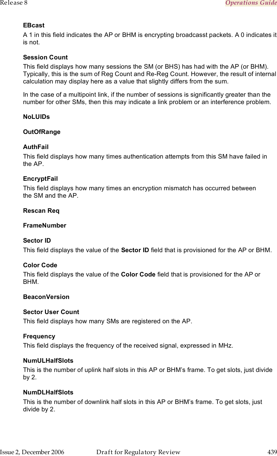 Release 8    Operations Guide   Issue 2, December 2006  Draft for Regulatory Review  439     EBcast A 1 in this field indicates the AP or BHM is encrypting broadcasst packets. A 0 indicates it is not. Session Count This field displays how many sessions the SM (or BHS) has had with the AP (or BHM). Typically, this is the sum of Reg Count and Re-Reg Count. However, the result of internal calculation may display here as a value that slightly differs from the sum.  In the case of a multipoint link, if the number of sessions is significantly greater than the number for other SMs, then this may indicate a link problem or an interference problem. NoLUIDs OutOfRange AuthFail This field displays how many times authentication attempts from this SM have failed in the AP. EncryptFail This field displays how many times an encryption mismatch has occurred between the SM and the AP. Rescan Req FrameNumber Sector ID This field displays the value of the Sector ID field that is provisioned for the AP or BHM. Color Code This field displays the value of the Color Code field that is provisioned for the AP or BHM. BeaconVersion Sector User Count This field displays how many SMs are registered on the AP. Frequency This field displays the frequency of the received signal, expressed in MHz. NumULHalfSlots This is the number of uplink half slots in this AP or BHM’s frame. To get slots, just divide by 2. NumDLHalfSlots This is the number of downlink half slots in this AP or BHM’s frame. To get slots, just divide by 2. 