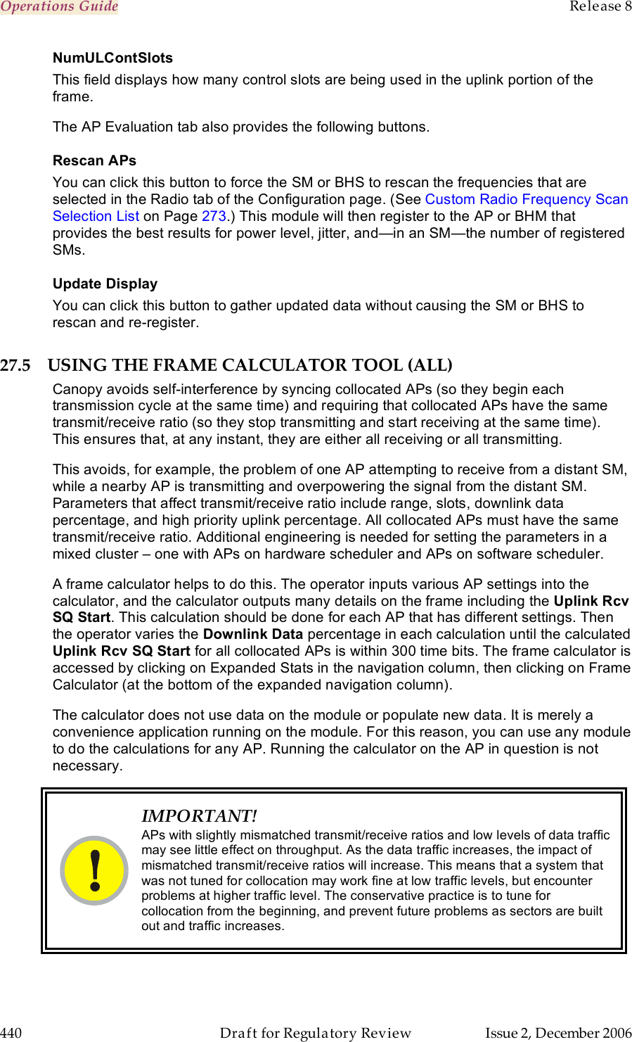 Operations Guide    Release 8   440  Draft for Regulatory Review  Issue 2, December 2006 NumULContSlots This field displays how many control slots are being used in the uplink portion of the frame. The AP Evaluation tab also provides the following buttons. Rescan APs You can click this button to force the SM or BHS to rescan the frequencies that are selected in the Radio tab of the Configuration page. (See Custom Radio Frequency Scan Selection List on Page 273.) This module will then register to the AP or BHM that provides the best results for power level, jitter, and—in an SM—the number of registered SMs. Update Display You can click this button to gather updated data without causing the SM or BHS to rescan and re-register. 27.5 USING THE FRAME CALCULATOR TOOL (ALL) Canopy avoids self-interference by syncing collocated APs (so they begin each transmission cycle at the same time) and requiring that collocated APs have the same transmit/receive ratio (so they stop transmitting and start receiving at the same time). This ensures that, at any instant, they are either all receiving or all transmitting.  This avoids, for example, the problem of one AP attempting to receive from a distant SM, while a nearby AP is transmitting and overpowering the signal from the distant SM. Parameters that affect transmit/receive ratio include range, slots, downlink data percentage, and high priority uplink percentage. All collocated APs must have the same transmit/receive ratio. Additional engineering is needed for setting the parameters in a mixed cluster – one with APs on hardware scheduler and APs on software scheduler. A frame calculator helps to do this. The operator inputs various AP settings into the calculator, and the calculator outputs many details on the frame including the Uplink Rcv SQ Start. This calculation should be done for each AP that has different settings. Then the operator varies the Downlink Data percentage in each calculation until the calculated Uplink Rcv SQ Start for all collocated APs is within 300 time bits. The frame calculator is accessed by clicking on Expanded Stats in the navigation column, then clicking on Frame Calculator (at the bottom of the expanded navigation column).  The calculator does not use data on the module or populate new data. It is merely a convenience application running on the module. For this reason, you can use any module to do the calculations for any AP. Running the calculator on the AP in question is not necessary.  IMPORTANT! APs with slightly mismatched transmit/receive ratios and low levels of data traffic may see little effect on throughput. As the data traffic increases, the impact of mismatched transmit/receive ratios will increase. This means that a system that was not tuned for collocation may work fine at low traffic levels, but encounter problems at higher traffic level. The conservative practice is to tune for collocation from the beginning, and prevent future problems as sectors are built out and traffic increases.  