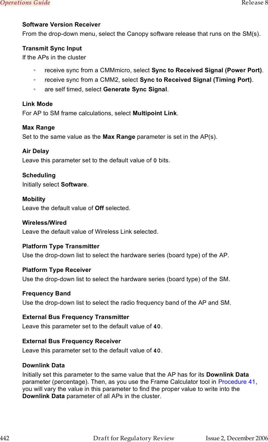 Operations Guide    Release 8   442  Draft for Regulatory Review  Issue 2, December 2006 Software Version Receiver From the drop-down menu, select the Canopy software release that runs on the SM(s). Transmit Sync Input If the APs in the cluster  ◦  receive sync from a CMMmicro, select Sync to Received Signal (Power Port). ◦  receive sync from a CMM2, select Sync to Received Signal (Timing Port). ◦  are self timed, select Generate Sync Signal. Link Mode For AP to SM frame calculations, select Multipoint Link. Max Range Set to the same value as the Max Range parameter is set in the AP(s). Air Delay Leave this parameter set to the default value of 0 bits. Scheduling Initially select Software. Mobility Leave the default value of Off selected. Wireless/Wired Leave the default value of Wireless Link selected. Platform Type Transmitter Use the drop-down list to select the hardware series (board type) of the AP. Platform Type Receiver Use the drop-down list to select the hardware series (board type) of the SM. Frequency Band Use the drop-down list to select the radio frequency band of the AP and SM. External Bus Frequency Transmitter Leave this parameter set to the default value of 40. External Bus Frequency Receiver Leave this parameter set to the default value of 40. Downlink Data Initially set this parameter to the same value that the AP has for its Downlink Data parameter (percentage). Then, as you use the Frame Calculator tool in Procedure 41, you will vary the value in this parameter to find the proper value to write into the Downlink Data parameter of all APs in the cluster. 