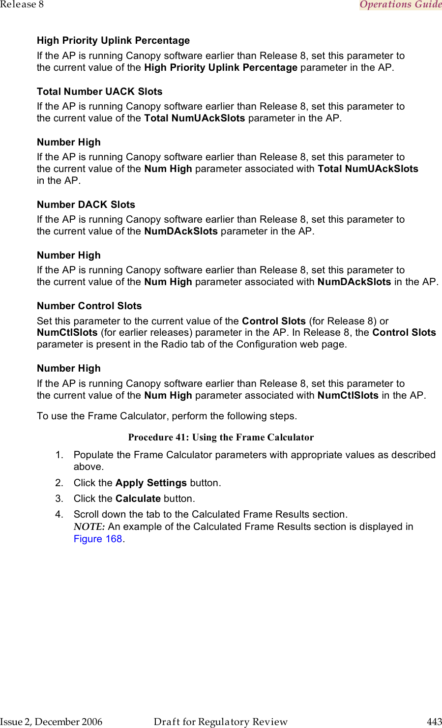 Release 8    Operations Guide   Issue 2, December 2006  Draft for Regulatory Review  443     High Priority Uplink Percentage If the AP is running Canopy software earlier than Release 8, set this parameter to the current value of the High Priority Uplink Percentage parameter in the AP. Total Number UACK Slots If the AP is running Canopy software earlier than Release 8, set this parameter to the current value of the Total NumUAckSlots parameter in the AP. Number High If the AP is running Canopy software earlier than Release 8, set this parameter to the current value of the Num High parameter associated with Total NumUAckSlots in the AP. Number DACK Slots If the AP is running Canopy software earlier than Release 8, set this parameter to the current value of the NumDAckSlots parameter in the AP. Number High If the AP is running Canopy software earlier than Release 8, set this parameter to the current value of the Num High parameter associated with NumDAckSlots in the AP. Number Control Slots Set this parameter to the current value of the Control Slots (for Release 8) or NumCtlSlots (for earlier releases) parameter in the AP. In Release 8, the Control Slots parameter is present in the Radio tab of the Configuration web page. Number High If the AP is running Canopy software earlier than Release 8, set this parameter to the current value of the Num High parameter associated with NumCtlSlots in the AP. To use the Frame Calculator, perform the following steps. Procedure 41: Using the Frame Calculator 1.  Populate the Frame Calculator parameters with appropriate values as described above. 2.  Click the Apply Settings button. 3.  Click the Calculate button.  4.  Scroll down the tab to the Calculated Frame Results section.  NOTE: An example of the Calculated Frame Results section is displayed in Figure 168.  