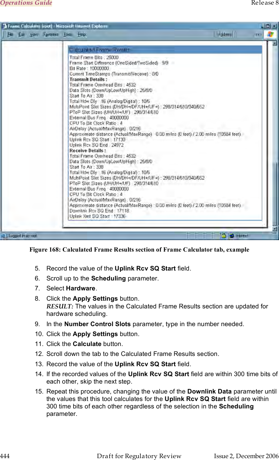 Operations Guide    Release 8   444  Draft for Regulatory Review  Issue 2, December 2006  Figure 168: Calculated Frame Results section of Frame Calculator tab, example  5.  Record the value of the Uplink Rcv SQ Start field. 6.  Scroll up to the Scheduling parameter. 7.  Select Hardware. 8.  Click the Apply Settings button. RESULT: The values in the Calculated Frame Results section are updated for hardware scheduling. 9.  In the Number Control Slots parameter, type in the number needed. 10.  Click the Apply Settings button. 11.  Click the Calculate button. 12.  Scroll down the tab to the Calculated Frame Results section. 13.  Record the value of the Uplink Rcv SQ Start field. 14.  If the recorded values of the Uplink Rcv SQ Start field are within 300 time bits of each other, skip the next step. 15.  Repeat this procedure, changing the value of the Downlink Data parameter until the values that this tool calculates for the Uplink Rcv SQ Start field are within 300 time bits of each other regardless of the selection in the Scheduling parameter. 