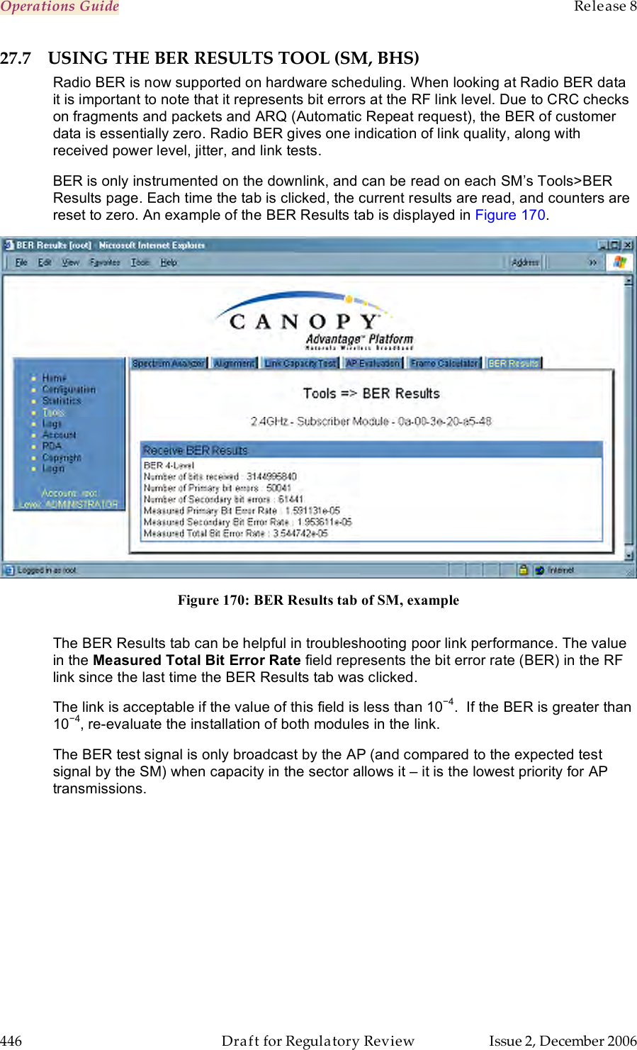 Operations Guide    Release 8   446  Draft for Regulatory Review  Issue 2, December 2006 27.7 USING THE BER RESULTS TOOL (SM, BHS) Radio BER is now supported on hardware scheduling. When looking at Radio BER data it is important to note that it represents bit errors at the RF link level. Due to CRC checks on fragments and packets and ARQ (Automatic Repeat request), the BER of customer data is essentially zero. Radio BER gives one indication of link quality, along with received power level, jitter, and link tests. BER is only instrumented on the downlink, and can be read on each SM’s Tools&gt;BER Results page. Each time the tab is clicked, the current results are read, and counters are reset to zero. An example of the BER Results tab is displayed in Figure 170.  Figure 170: BER Results tab of SM, example  The BER Results tab can be helpful in troubleshooting poor link performance. The value in the Measured Total Bit Error Rate field represents the bit error rate (BER) in the RF link since the last time the BER Results tab was clicked. The link is acceptable if the value of this field is less than 10−4.  If the BER is greater than 10−4, re-evaluate the installation of both modules in the link. The BER test signal is only broadcast by the AP (and compared to the expected test signal by the SM) when capacity in the sector allows it – it is the lowest priority for AP transmissions.