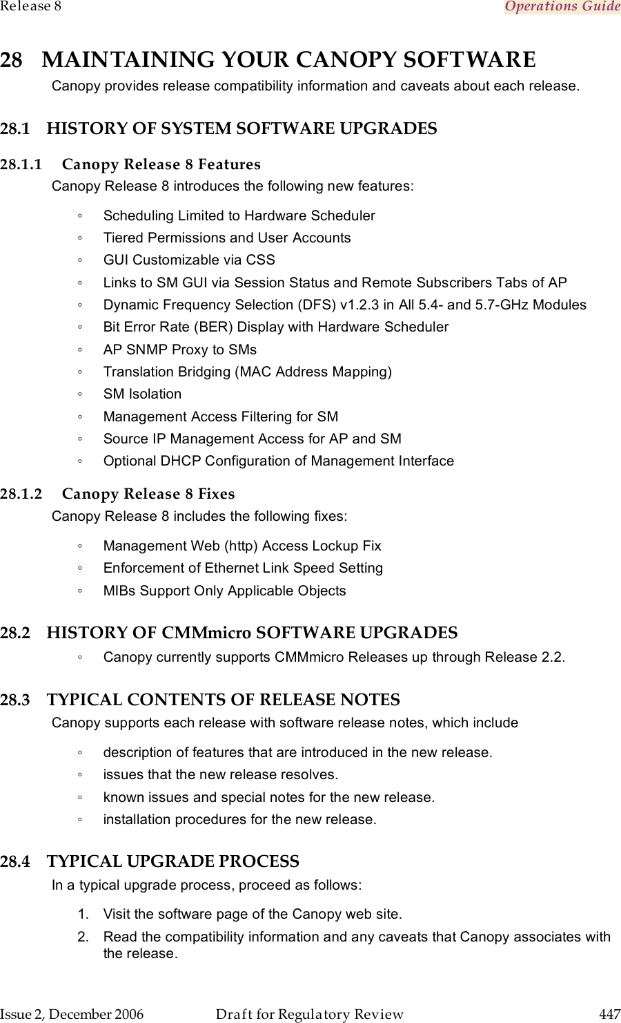 Release 8    Operations Guide   Issue 2, December 2006  Draft for Regulatory Review  447     28 MAINTAINING YOUR CANOPY SOFTWARE Canopy provides release compatibility information and caveats about each release. 28.1 HISTORY OF SYSTEM SOFTWARE UPGRADES 28.1.1 Canopy Release 8 Features Canopy Release 8 introduces the following new features: ◦  Scheduling Limited to Hardware Scheduler ◦  Tiered Permissions and User Accounts ◦  GUI Customizable via CSS ◦  Links to SM GUI via Session Status and Remote Subscribers Tabs of AP ◦  Dynamic Frequency Selection (DFS) v1.2.3 in All 5.4- and 5.7-GHz Modules ◦  Bit Error Rate (BER) Display with Hardware Scheduler ◦  AP SNMP Proxy to SMs ◦  Translation Bridging (MAC Address Mapping) ◦  SM Isolation ◦  Management Access Filtering for SM ◦  Source IP Management Access for AP and SM ◦  Optional DHCP Configuration of Management Interface 28.1.2 Canopy Release 8 Fixes Canopy Release 8 includes the following fixes: ◦  Management Web (http) Access Lockup Fix ◦  Enforcement of Ethernet Link Speed Setting ◦  MIBs Support Only Applicable Objects 28.2 HISTORY OF CMMmicro SOFTWARE UPGRADES ◦  Canopy currently supports CMMmicro Releases up through Release 2.2. 28.3 TYPICAL CONTENTS OF RELEASE NOTES Canopy supports each release with software release notes, which include ◦  description of features that are introduced in the new release. ◦  issues that the new release resolves. ◦  known issues and special notes for the new release. ◦  installation procedures for the new release. 28.4 TYPICAL UPGRADE PROCESS In a typical upgrade process, proceed as follows: 1.  Visit the software page of the Canopy web site. 2.  Read the compatibility information and any caveats that Canopy associates with the release. 