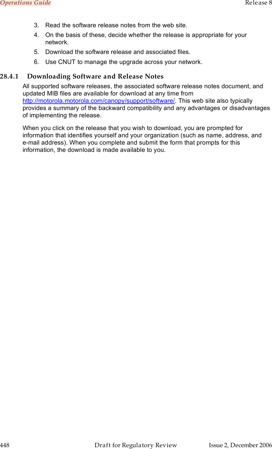 Operations Guide    Release 8   448  Draft for Regulatory Review  Issue 2, December 2006 3.  Read the software release notes from the web site. 4.  On the basis of these, decide whether the release is appropriate for your network. 5.  Download the software release and associated files. 6.  Use CNUT to manage the upgrade across your network. 28.4.1 Downloading Software and Release Notes All supported software releases, the associated software release notes document, and updated MIB files are available for download at any time from http://motorola.motorola.com/canopy/support/software/. This web site also typically provides a summary of the backward compatibility and any advantages or disadvantages of implementing the release. When you click on the release that you wish to download, you are prompted for information that identifies yourself and your organization (such as name, address, and  e-mail address). When you complete and submit the form that prompts for this information, the download is made available to you. 