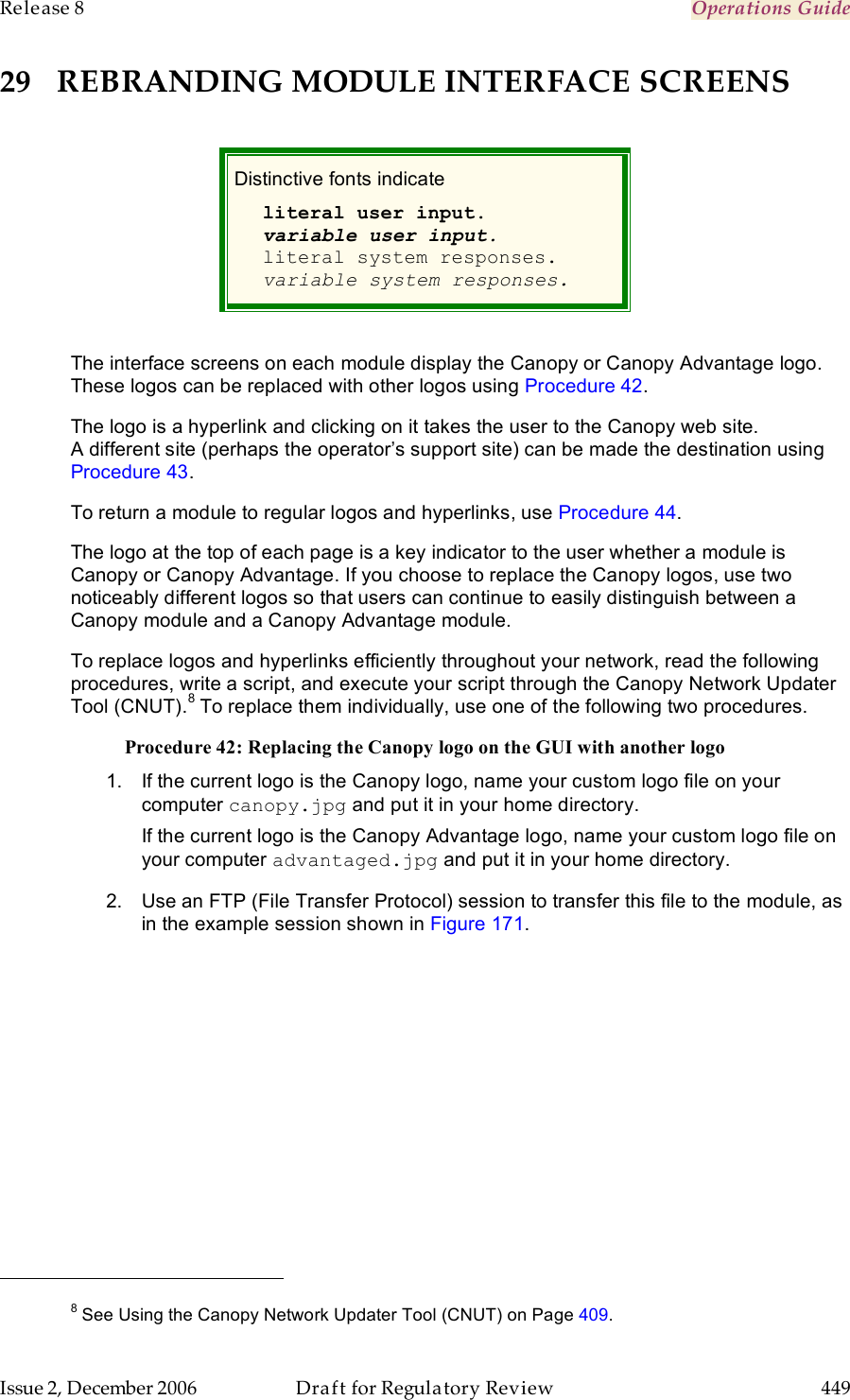 Release 8    Operations Guide   Issue 2, December 2006  Draft for Regulatory Review  449     29 REBRANDING MODULE INTERFACE SCREENS  Distinctive fonts indicate  literal user input. variable user input. literal system responses. variable system responses.  The interface screens on each module display the Canopy or Canopy Advantage logo. These logos can be replaced with other logos using Procedure 42. The logo is a hyperlink and clicking on it takes the user to the Canopy web site. A different site (perhaps the operator’s support site) can be made the destination using Procedure 43. To return a module to regular logos and hyperlinks, use Procedure 44. The logo at the top of each page is a key indicator to the user whether a module is Canopy or Canopy Advantage. If you choose to replace the Canopy logos, use two noticeably different logos so that users can continue to easily distinguish between a Canopy module and a Canopy Advantage module. To replace logos and hyperlinks efficiently throughout your network, read the following procedures, write a script, and execute your script through the Canopy Network Updater Tool (CNUT).8 To replace them individually, use one of the following two procedures. Procedure 42: Replacing the Canopy logo on the GUI with another logo 1.  If the current logo is the Canopy logo, name your custom logo file on your computer canopy.jpg and put it in your home directory. If the current logo is the Canopy Advantage logo, name your custom logo file on your computer advantaged.jpg and put it in your home directory. 2.  Use an FTP (File Transfer Protocol) session to transfer this file to the module, as in the example session shown in Figure 171.                                                         8 See Using the Canopy Network Updater Tool (CNUT) on Page 409. 