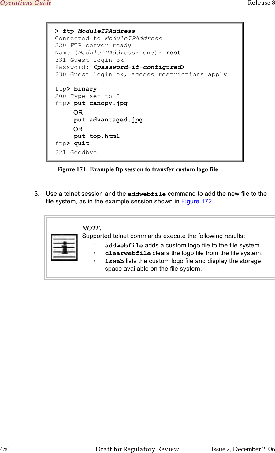 Operations Guide    Release 8   450  Draft for Regulatory Review  Issue 2, December 2006 &gt; ftp ModuleIPAddress  Connected to ModuleIPAddress 220 FTP server ready Name (ModuleIPAddress:none): root 331 Guest login ok Password: &lt;password-if-configured&gt; 230 Guest login ok, access restrictions apply.  ftp&gt; binary 200 Type set to I ftp&gt; put canopy.jpg OR      put advantaged.jpg OR      put top.html ftp&gt; quit 221 Goodbye Figure 171: Example ftp session to transfer custom logo file  3.  Use a telnet session and the addwebfile command to add the new file to the file system, as in the example session shown in Figure 172.   NOTE: Supported telnet commands execute the following results: ◦ addwebfile adds a custom logo file to the file system.  ◦ clearwebfile clears the logo file from the file system. ◦ lsweb lists the custom logo file and display the storage space available on the file system.  