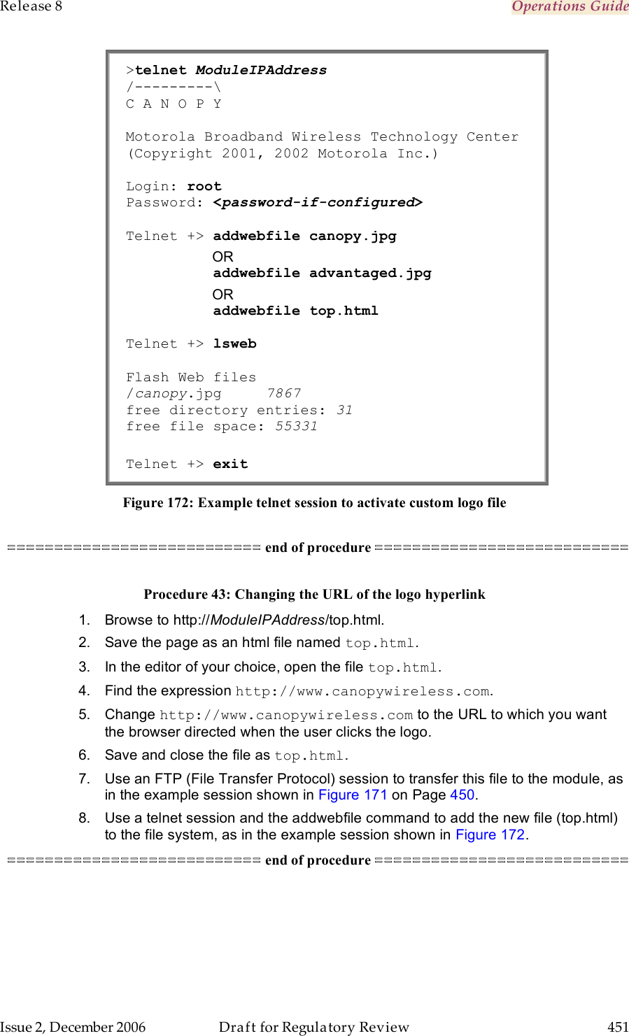 Release 8    Operations Guide   Issue 2, December 2006  Draft for Regulatory Review  451     &gt;telnet ModuleIPAddress /---------\ C A N O P Y  Motorola Broadband Wireless Technology Center (Copyright 2001, 2002 Motorola Inc.)  Login: root     Password: &lt;password-if-configured&gt;  Telnet +&gt; addwebfile canopy.jpg            OR           addwebfile advantaged.jpg            OR           addwebfile top.html  Telnet +&gt; lsweb  Flash Web files /canopy.jpg     7867 free directory entries: 31 free file space: 55331  Telnet +&gt; exit Figure 172: Example telnet session to activate custom logo file  =========================== end of procedure ===========================  Procedure 43: Changing the URL of the logo hyperlink 1.  Browse to http://ModuleIPAddress/top.html. 2.  Save the page as an html file named top.html. 3.  In the editor of your choice, open the file top.html. 4.  Find the expression http://www.canopywireless.com. 5.  Change http://www.canopywireless.com to the URL to which you want the browser directed when the user clicks the logo. 6.  Save and close the file as top.html. 7.  Use an FTP (File Transfer Protocol) session to transfer this file to the module, as in the example session shown in Figure 171 on Page 450. 8.  Use a telnet session and the addwebfile command to add the new file (top.html) to the file system, as in the example session shown in Figure 172. =========================== end of procedure ===========================  