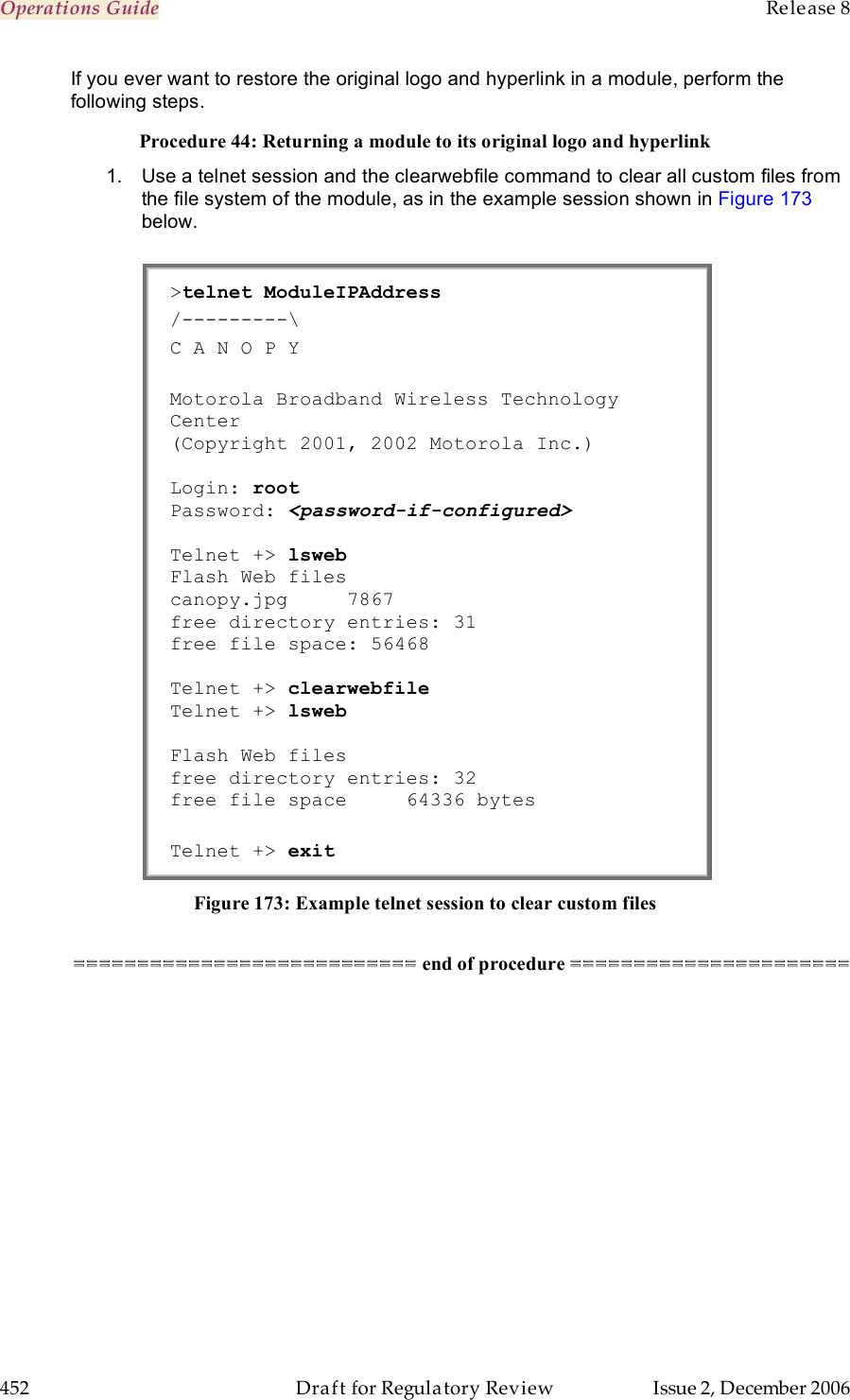 Operations Guide    Release 8   452  Draft for Regulatory Review  Issue 2, December 2006 If you ever want to restore the original logo and hyperlink in a module, perform the following steps. Procedure 44: Returning a module to its original logo and hyperlink 1.  Use a telnet session and the clearwebfile command to clear all custom files from the file system of the module, as in the example session shown in Figure 173 below.  &gt;telnet ModuleIPAddress /---------\ C A N O P Y  Motorola Broadband Wireless Technology Center (Copyright 2001, 2002 Motorola Inc.)  Login: root     Password: &lt;password-if-configured&gt;  Telnet +&gt; lsweb Flash Web files canopy.jpg     7867 free directory entries: 31 free file space: 56468  Telnet +&gt; clearwebfile Telnet +&gt; lsweb  Flash Web files free directory entries: 32 free file space     64336 bytes  Telnet +&gt; exit Figure 173: Example telnet session to clear custom files  =========================== end of procedure ====================== 