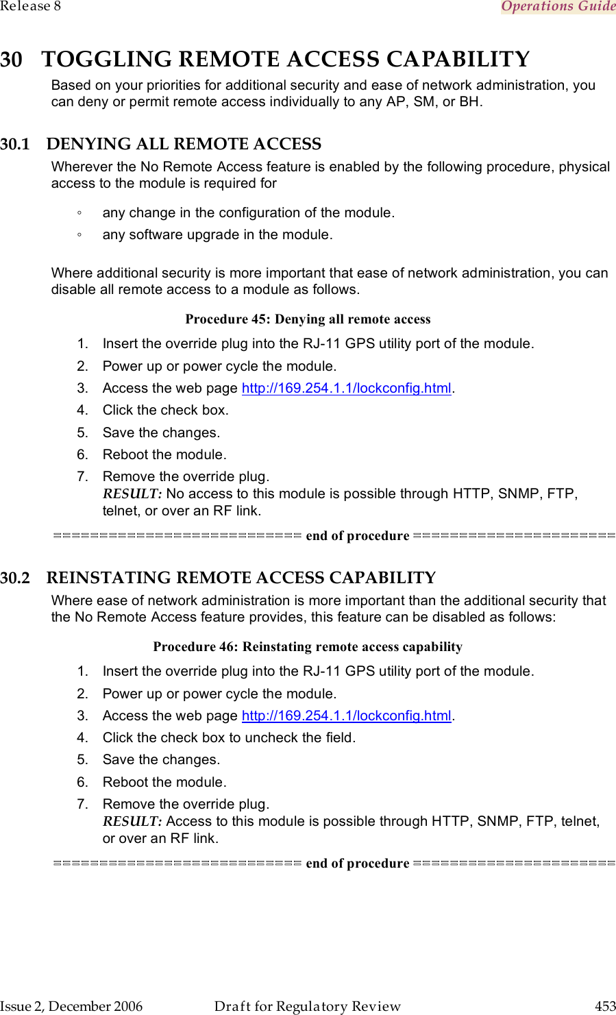 Release 8    Operations Guide   Issue 2, December 2006  Draft for Regulatory Review  453     30 TOGGLING REMOTE ACCESS CAPABILITY Based on your priorities for additional security and ease of network administration, you can deny or permit remote access individually to any AP, SM, or BH. 30.1 DENYING ALL REMOTE ACCESS Wherever the No Remote Access feature is enabled by the following procedure, physical access to the module is required for  ◦  any change in the configuration of the module. ◦  any software upgrade in the module.  Where additional security is more important that ease of network administration, you can disable all remote access to a module as follows. Procedure 45: Denying all remote access 1.  Insert the override plug into the RJ-11 GPS utility port of the module. 2.  Power up or power cycle the module. 3.  Access the web page http://169.254.1.1/lockconfig.html. 4.  Click the check box. 5.  Save the changes. 6.  Reboot the module. 7.  Remove the override plug. RESULT: No access to this module is possible through HTTP, SNMP, FTP, telnet, or over an RF link. =========================== end of procedure ====================== 30.2 REINSTATING REMOTE ACCESS CAPABILITY Where ease of network administration is more important than the additional security that the No Remote Access feature provides, this feature can be disabled as follows: Procedure 46: Reinstating remote access capability 1.  Insert the override plug into the RJ-11 GPS utility port of the module. 2.  Power up or power cycle the module. 3.  Access the web page http://169.254.1.1/lockconfig.html. 4.  Click the check box to uncheck the field. 5.  Save the changes. 6.  Reboot the module. 7.  Remove the override plug. RESULT: Access to this module is possible through HTTP, SNMP, FTP, telnet, or over an RF link. =========================== end of procedure ====================== 