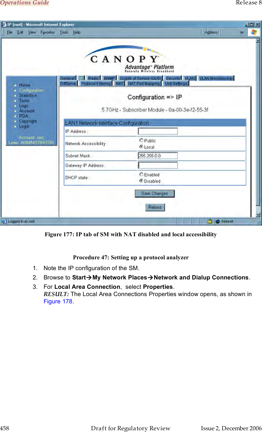 Operations Guide    Release 8   458  Draft for Regulatory Review  Issue 2, December 2006  Figure 177: IP tab of SM with NAT disabled and local accessibility  Procedure 47: Setting up a protocol analyzer 1.  Note the IP configuration of the SM. 2.  Browse to StartMy Network PlacesNetwork and Dialup Connections.  3.  For Local Area Connection,  select Properties.  RESULT: The Local Area Connections Properties window opens, as shown in Figure 178. 