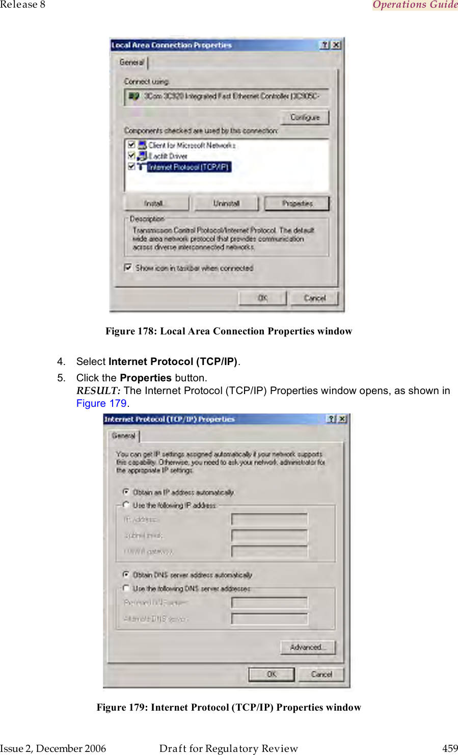 Release 8    Operations Guide   Issue 2, December 2006  Draft for Regulatory Review  459      Figure 178: Local Area Connection Properties window  4.  Select Internet Protocol (TCP/IP).  5.  Click the Properties button. RESULT: The Internet Protocol (TCP/IP) Properties window opens, as shown in Figure 179.  Figure 179: Internet Protocol (TCP/IP) Properties window 