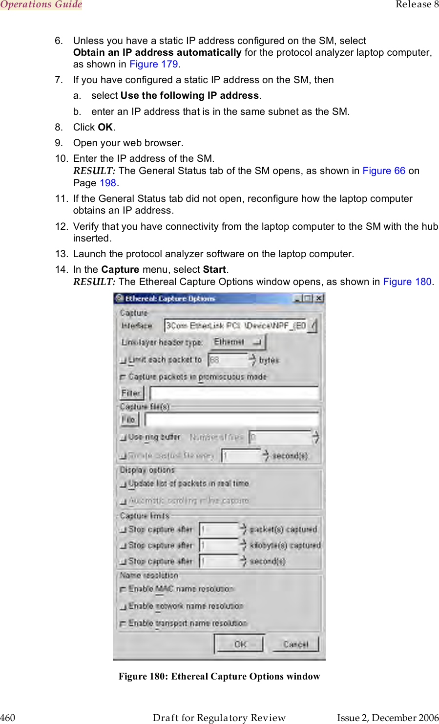 Operations Guide    Release 8   460  Draft for Regulatory Review  Issue 2, December 2006 6.  Unless you have a static IP address configured on the SM, select  Obtain an IP address automatically for the protocol analyzer laptop computer, as shown in Figure 179.  7.  If you have configured a static IP address on the SM, then a.  select Use the following IP address. b.  enter an IP address that is in the same subnet as the SM.  8.  Click OK. 9.  Open your web browser. 10.  Enter the IP address of the SM.  RESULT: The General Status tab of the SM opens, as shown in Figure 66 on Page 198.  11.  If the General Status tab did not open, reconfigure how the laptop computer obtains an IP address. 12.  Verify that you have connectivity from the laptop computer to the SM with the hub inserted. 13.  Launch the protocol analyzer software on the laptop computer.  14.  In the Capture menu, select Start.  RESULT: The Ethereal Capture Options window opens, as shown in Figure 180.   Figure 180: Ethereal Capture Options window 