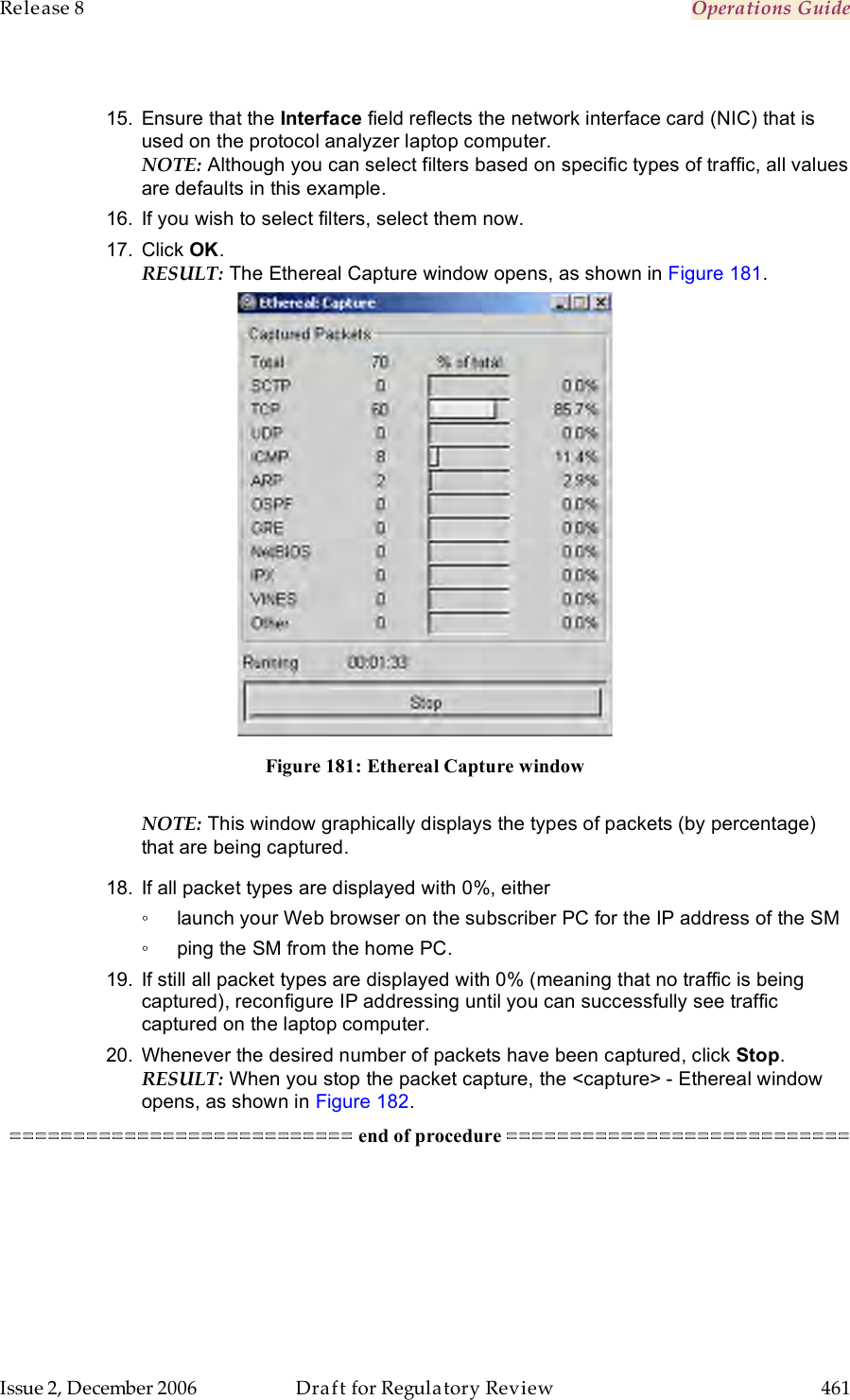 Release 8    Operations Guide   Issue 2, December 2006  Draft for Regulatory Review  461      15.  Ensure that the Interface field reflects the network interface card (NIC) that is used on the protocol analyzer laptop computer.  NOTE: Although you can select filters based on specific types of traffic, all values are defaults in this example.  16.  If you wish to select filters, select them now. 17.  Click OK. RESULT: The Ethereal Capture window opens, as shown in Figure 181.   Figure 181: Ethereal Capture window  NOTE: This window graphically displays the types of packets (by percentage) that are being captured.  18.  If all packet types are displayed with 0%, either ◦  launch your Web browser on the subscriber PC for the IP address of the SM ◦  ping the SM from the home PC.  19.  If still all packet types are displayed with 0% (meaning that no traffic is being captured), reconfigure IP addressing until you can successfully see traffic captured on the laptop computer.  20.  Whenever the desired number of packets have been captured, click Stop. RESULT: When you stop the packet capture, the &lt;capture&gt; - Ethereal window opens, as shown in Figure 182.  =========================== end of procedure =========================== 