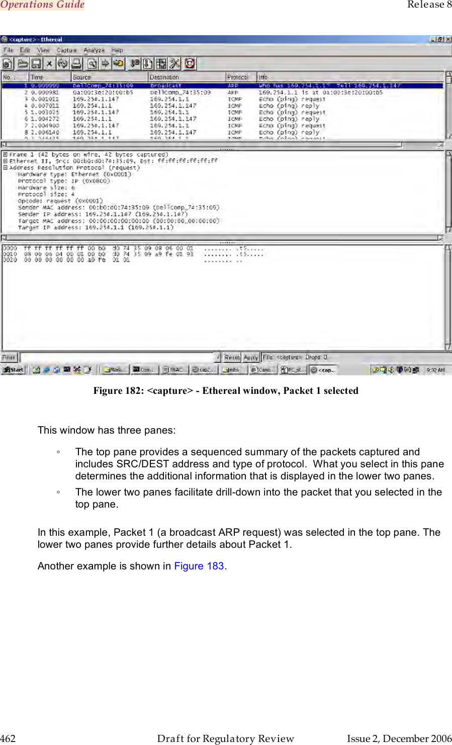 Operations Guide    Release 8   462  Draft for Regulatory Review  Issue 2, December 2006  Figure 182: &lt;capture&gt; - Ethereal window, Packet 1 selected  This window has three panes: ◦  The top pane provides a sequenced summary of the packets captured and includes SRC/DEST address and type of protocol.  What you select in this pane determines the additional information that is displayed in the lower two panes.   ◦  The lower two panes facilitate drill-down into the packet that you selected in the top pane.   In this example, Packet 1 (a broadcast ARP request) was selected in the top pane. The lower two panes provide further details about Packet 1. Another example is shown in Figure 183. 