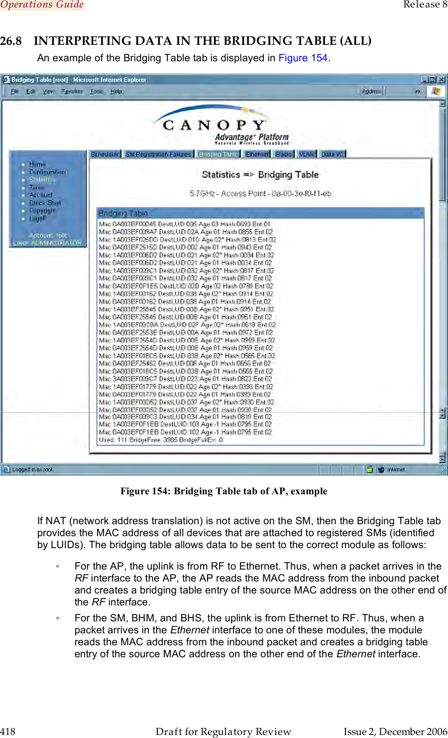 Operations Guide    Release 8   418  Draft for Regulatory Review  Issue 2, December 2006 26.8 INTERPRETING DATA IN THE BRIDGING TABLE (ALL) An example of the Bridging Table tab is displayed in Figure 154.  Figure 154: Bridging Table tab of AP, example  If NAT (network address translation) is not active on the SM, then the Bridging Table tab provides the MAC address of all devices that are attached to registered SMs (identified by LUIDs). The bridging table allows data to be sent to the correct module as follows: ◦  For the AP, the uplink is from RF to Ethernet. Thus, when a packet arrives in the RF interface to the AP, the AP reads the MAC address from the inbound packet and creates a bridging table entry of the source MAC address on the other end of the RF interface. ◦  For the SM, BHM, and BHS, the uplink is from Ethernet to RF. Thus, when a packet arrives in the Ethernet interface to one of these modules, the module reads the MAC address from the inbound packet and creates a bridging table entry of the source MAC address on the other end of the Ethernet interface. 