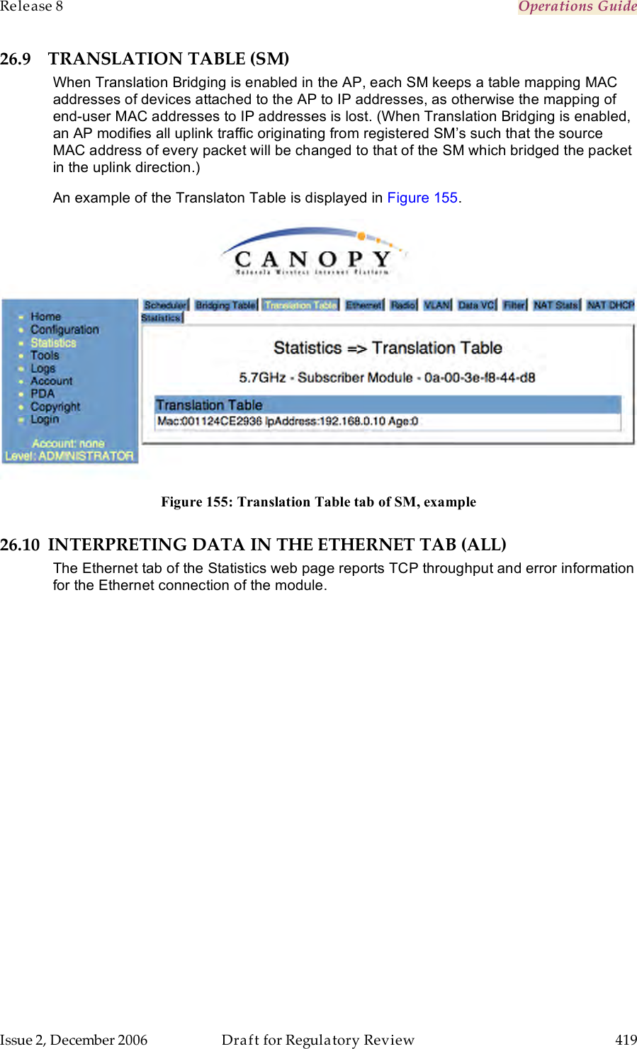 Release 8    Operations Guide   Issue 2, December 2006  Draft for Regulatory Review  419     26.9 TRANSLATION TABLE (SM) When Translation Bridging is enabled in the AP, each SM keeps a table mapping MAC addresses of devices attached to the AP to IP addresses, as otherwise the mapping of end-user MAC addresses to IP addresses is lost. (When Translation Bridging is enabled, an AP modifies all uplink traffic originating from registered SM’s such that the source MAC address of every packet will be changed to that of the SM which bridged the packet in the uplink direction.) An example of the Translaton Table is displayed in Figure 155.  Figure 155: Translation Table tab of SM, example 26.10 INTERPRETING DATA IN THE ETHERNET TAB (ALL) The Ethernet tab of the Statistics web page reports TCP throughput and error information for the Ethernet connection of the module. 