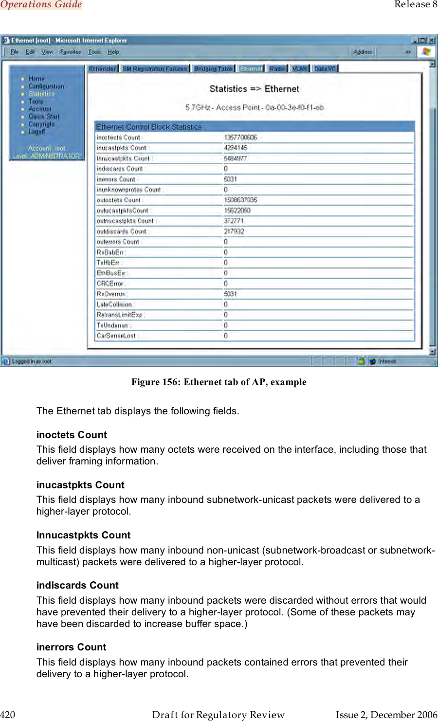 Operations Guide    Release 8   420  Draft for Regulatory Review  Issue 2, December 2006  Figure 156: Ethernet tab of AP, example  The Ethernet tab displays the following fields. inoctets Count This field displays how many octets were received on the interface, including those that deliver framing information. inucastpkts Count This field displays how many inbound subnetwork-unicast packets were delivered to a higher-layer protocol. Innucastpkts Count This field displays how many inbound non-unicast (subnetwork-broadcast or subnetwork-multicast) packets were delivered to a higher-layer protocol. indiscards Count This field displays how many inbound packets were discarded without errors that would have prevented their delivery to a higher-layer protocol. (Some of these packets may have been discarded to increase buffer space.) inerrors Count This field displays how many inbound packets contained errors that prevented their delivery to a higher-layer protocol. 